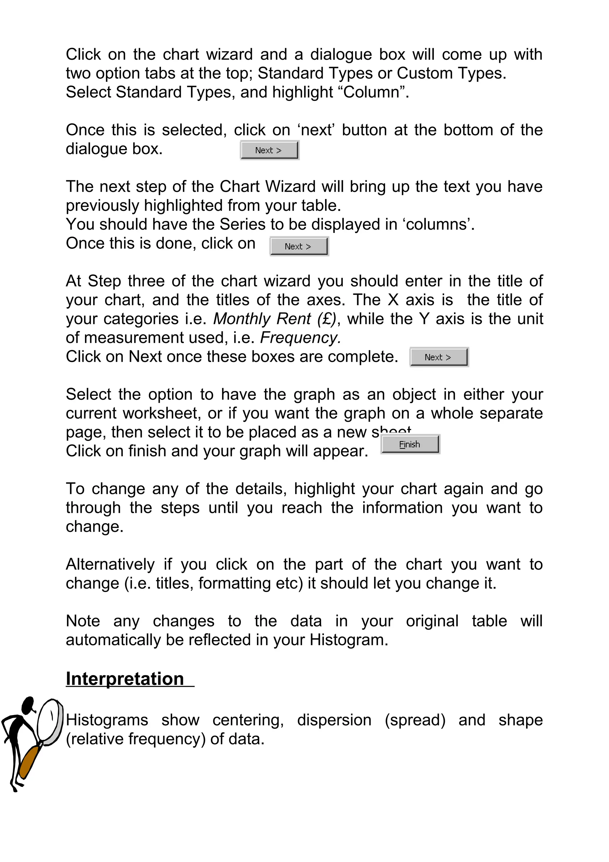 Click on the chart wizard and a dialogue box will come up with
two option tabs at the top; Standard Types or Custom Types.
Select Standard Types, and highlight “Column”.

Once this is selected, click on ‘next’ button at the bottom of the
dialogue box.

The next step of the Chart Wizard will bring up the text you have
previously highlighted from your table.
You should have the Series to be displayed in ‘columns’.
Once this is done, click on

At Step three of the chart wizard you should enter in the title of
your chart, and the titles of the axes. The X axis is the title of
your categories i.e. Monthly Rent (£), while the Y axis is the unit
of measurement used, i.e. Frequency.
Click on Next once these boxes are complete.

Select the option to have the graph as an object in either your
current worksheet, or if you want the graph on a whole separate
page, then select it to be placed as a new sheet.
Click on finish and your graph will appear.

To change any of the details, highlight your chart again and go
through the steps until you reach the information you want to
change.

Alternatively if you click on the part of the chart you want to
change (i.e. titles, formatting etc) it should let you change it.

Note any changes to the data in your original table will
automatically be reflected in your Histogram.

Interpretation

Histograms show centering, dispersion (spread) and shape
(relative frequency) of data.
 
