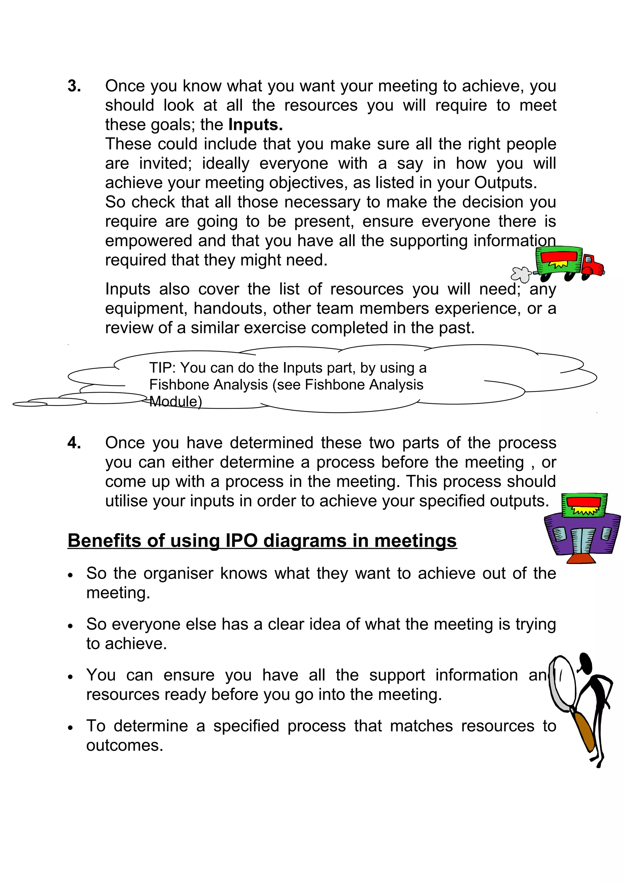 3.     Once you know what you want your meeting to achieve, you
       should look at all the resources you will require to meet
       these goals; the Inputs.
       These could include that you make sure all the right people
       are invited; ideally everyone with a say in how you will
       achieve your meeting objectives, as listed in your Outputs.
       So check that all those necessary to make the decision you
       require are going to be present, ensure everyone there is
       empowered and that you have all the supporting information
       required that they might need.
       Inputs also cover the list of resources you will need; any
       equipment, handouts, other team members experience, or a
       review of a similar exercise completed in the past.

             TIP: You can do the Inputs part, by using a
             Fishbone Analysis (see Fishbone Analysis
             Module)

4.     Once you have determined these two parts of the process
       you can either determine a process before the meeting , or
       come up with a process in the meeting. This process should
       utilise your inputs in order to achieve your specified outputs.

Benefits of using IPO diagrams in meetings
•    So the organiser knows what they want to achieve out of the
     meeting.
•    So everyone else has a clear idea of what the meeting is trying
     to achieve.
•    You can ensure you have all the support information and
     resources ready before you go into the meeting.
•    To determine a specified process that matches resources to
     outcomes.
 