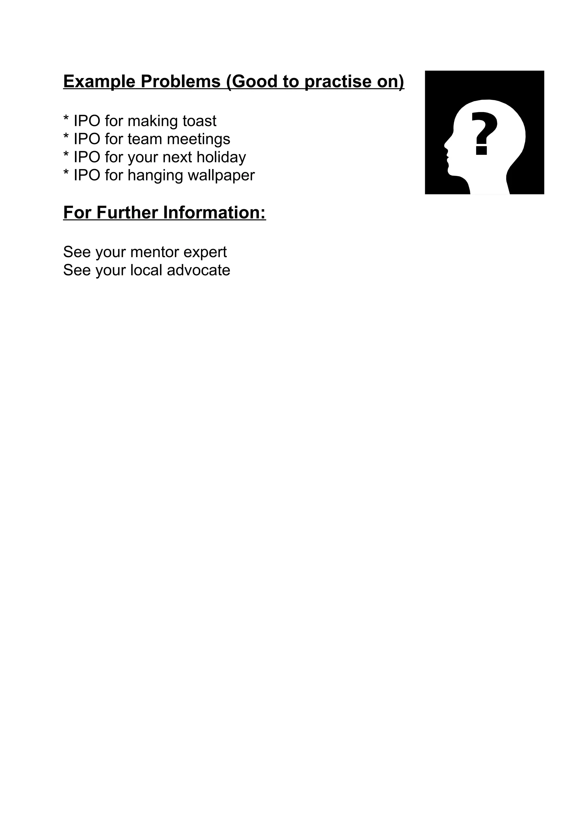 Example Problems (Good to practise on)

* IPO for making toast
* IPO for team meetings
* IPO for your next holiday
* IPO for hanging wallpaper

For Further Information:

See your mentor expert
See your local advocate
 