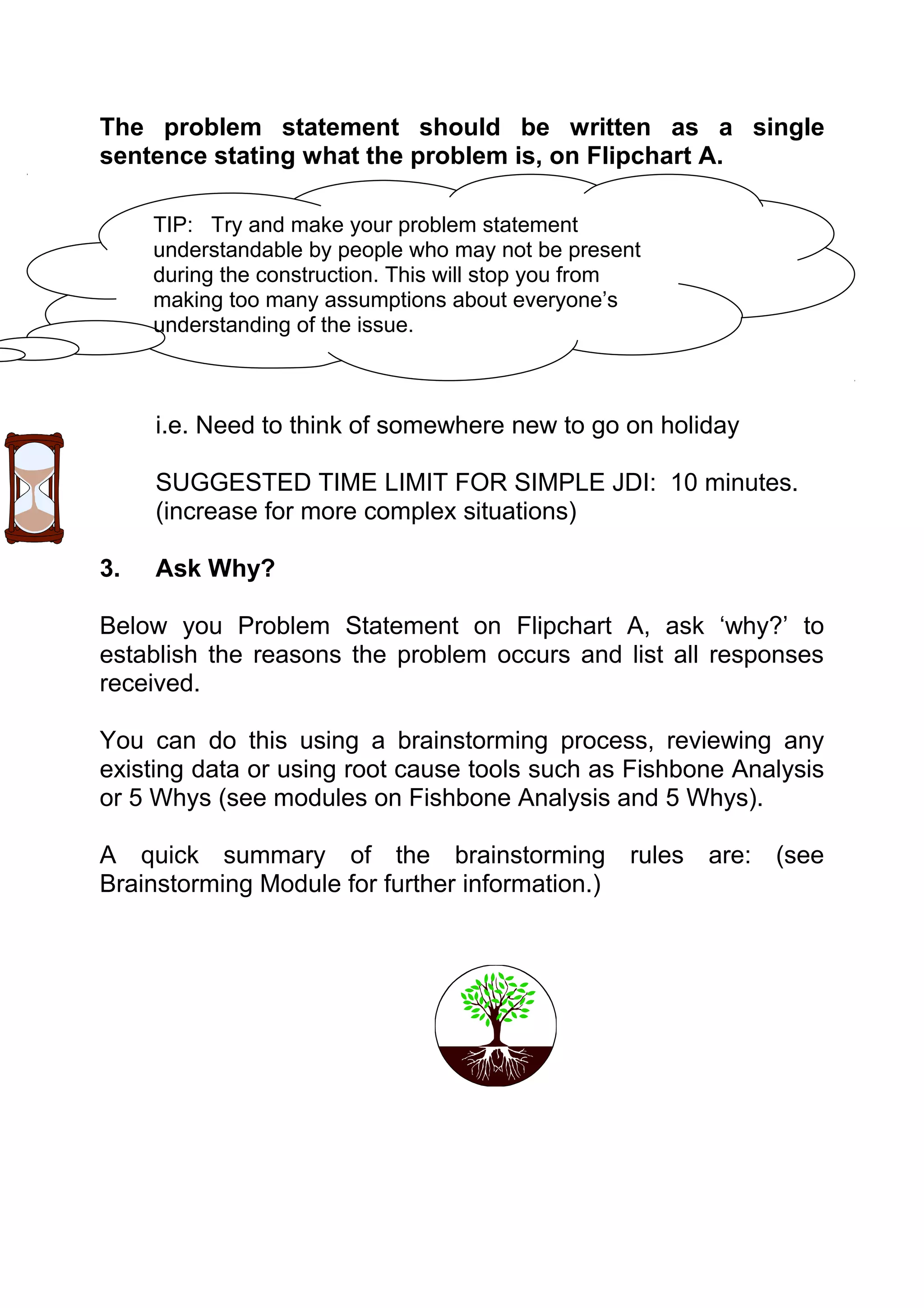 The problem statement should be written as a single
sentence stating what the problem is, on Flipchart A.

     TIP: Try and make your problem statement
     understandable by people who may not be present
     during the construction. This will stop you from
     making too many assumptions about everyone’s
     understanding of the issue.



     i.e. Need to think of somewhere new to go on holiday

     SUGGESTED TIME LIMIT FOR SIMPLE JDI: 10 minutes.
     (increase for more complex situations)

3.   Ask Why?

Below you Problem Statement on Flipchart A, ask ‘why?’ to
establish the reasons the problem occurs and list all responses
received.

You can do this using a brainstorming process, reviewing any
existing data or using root cause tools such as Fishbone Analysis
or 5 Whys (see modules on Fishbone Analysis and 5 Whys).

A quick summary of the brainstorming rules are: (see
Brainstorming Module for further information.)
 