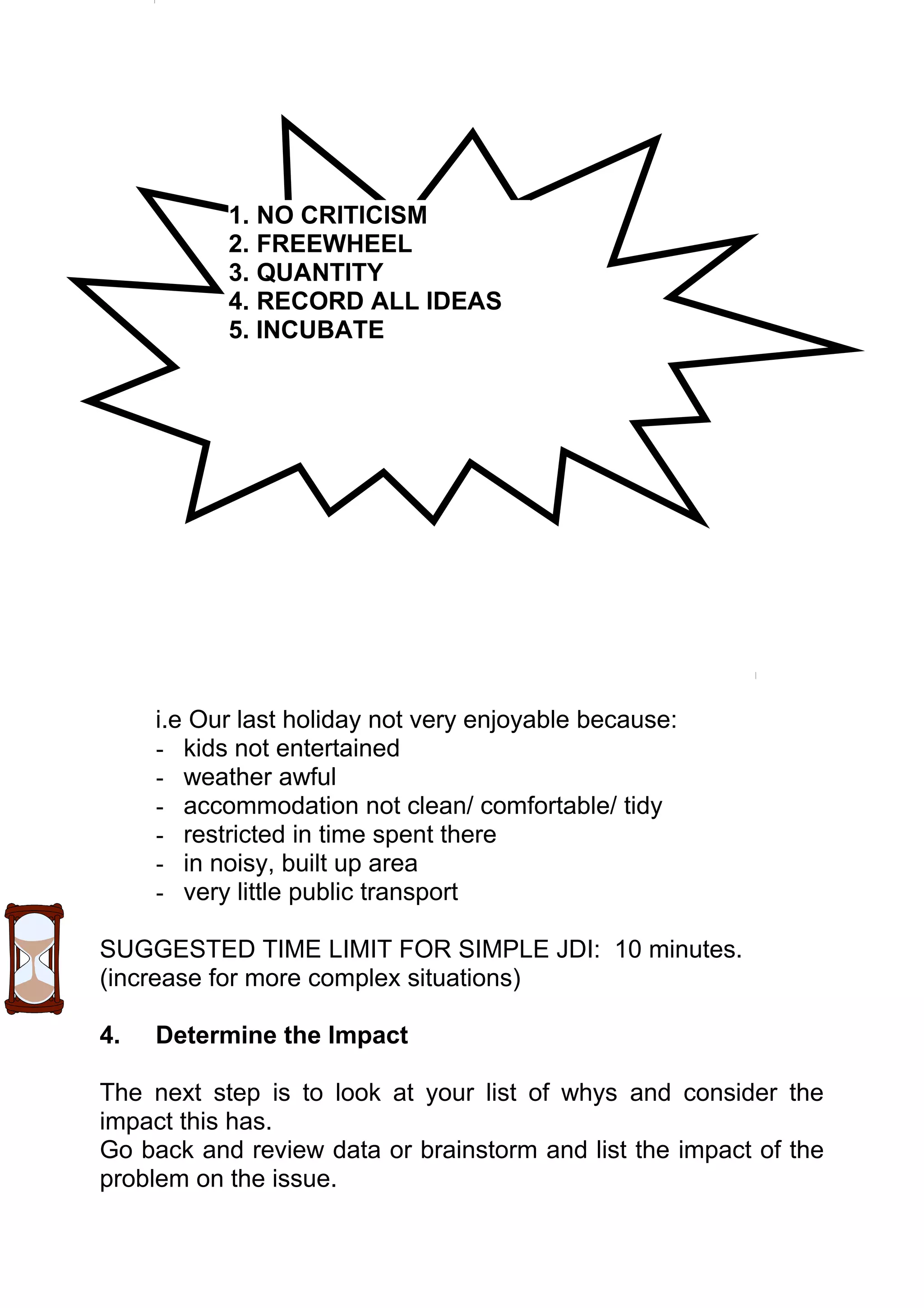 1. NO CRITICISM
           2. FREEWHEEL
           3. QUANTITY
           4. RECORD ALL IDEAS
           5. INCUBATE




     i.e Our last holiday not very enjoyable because:
     - kids not entertained
     - weather awful
     - accommodation not clean/ comfortable/ tidy
     - restricted in time spent there
     - in noisy, built up area
     - very little public transport

SUGGESTED TIME LIMIT FOR SIMPLE JDI: 10 minutes.
(increase for more complex situations)

4.   Determine the Impact

The next step is to look at your list of whys and consider the
impact this has.
Go back and review data or brainstorm and list the impact of the
problem on the issue.
 