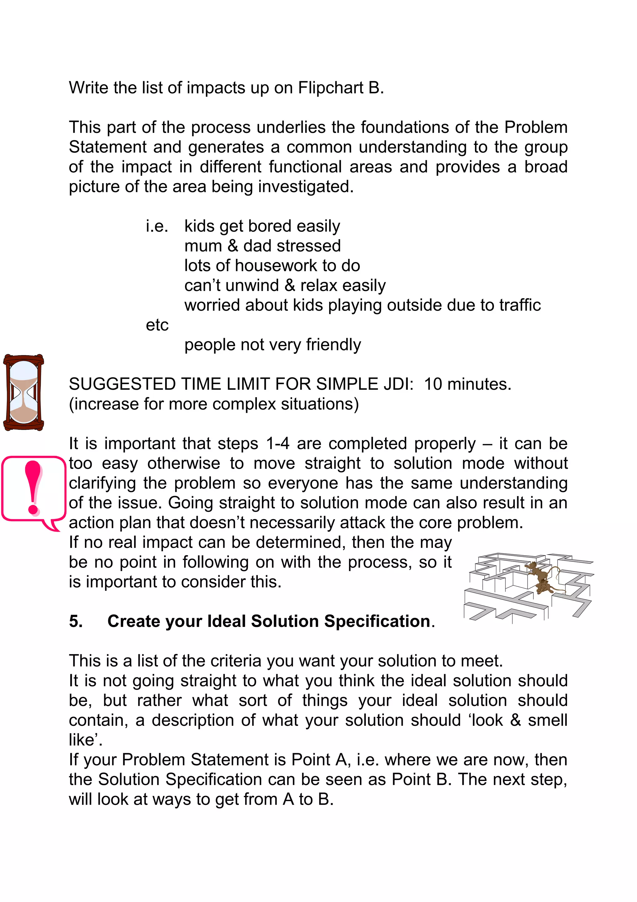 Write the list of impacts up on Flipchart B.

This part of the process underlies the foundations of the Problem
Statement and generates a common understanding to the group
of the impact in different functional areas and provides a broad
picture of the area being investigated.

          i.e. kids get bored easily
               mum & dad stressed
               lots of housework to do
               can’t unwind & relax easily
               worried about kids playing outside due to traffic
          etc
               people not very friendly

SUGGESTED TIME LIMIT FOR SIMPLE JDI: 10 minutes.
(increase for more complex situations)

It is important that steps 1-4 are completed properly – it can be
too easy otherwise to move straight to solution mode without
clarifying the problem so everyone has the same understanding
of the issue. Going straight to solution mode can also result in an
action plan that doesn’t necessarily attack the core problem.
If no real impact can be determined, then the may
be no point in following on with the process, so it
is important to consider this.

5.   Create your Ideal Solution Specification.

This is a list of the criteria you want your solution to meet.
It is not going straight to what you think the ideal solution should
be, but rather what sort of things your ideal solution should
contain, a description of what your solution should ‘look & smell
like’.
If your Problem Statement is Point A, i.e. where we are now, then
the Solution Specification can be seen as Point B. The next step,
will look at ways to get from A to B.
 