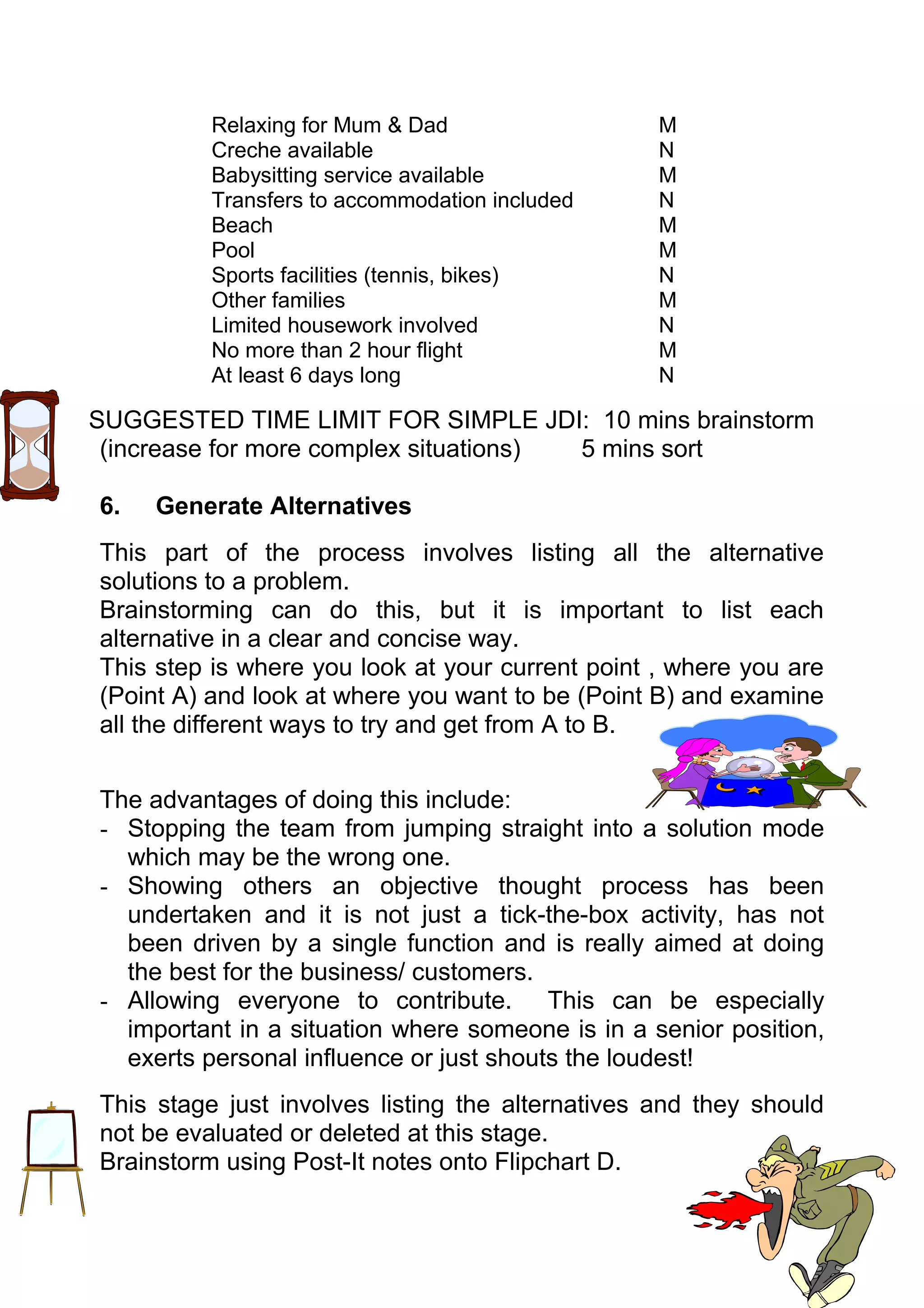 Relaxing for Mum & Dad                  M
          Creche available                        N
          Babysitting service available           M
          Transfers to accommodation included     N
          Beach                                   M
          Pool                                    M
          Sports facilities (tennis, bikes)       N
          Other families                          M
          Limited housework involved              N
          No more than 2 hour flight              M
          At least 6 days long                    N

SUGGESTED TIME LIMIT FOR SIMPLE JDI: 10 mins brainstorm
 (increase for more complex situations) 5 mins sort

6.   Generate Alternatives
This part of the process involves listing all the alternative
solutions to a problem.
Brainstorming can do this, but it is important to list each
alternative in a clear and concise way.
This step is where you look at your current point , where you are
(Point A) and look at where you want to be (Point B) and examine
all the different ways to try and get from A to B.


The advantages of doing this include:
- Stopping the team from jumping straight into a solution mode
  which may be the wrong one.
- Showing others an objective thought process has been
  undertaken and it is not just a tick-the-box activity, has not
  been driven by a single function and is really aimed at doing
  the best for the business/ customers.
- Allowing everyone to contribute. This can be especially
  important in a situation where someone is in a senior position,
  exerts personal influence or just shouts the loudest!
This stage just involves listing the alternatives and they should
not be evaluated or deleted at this stage.
Brainstorm using Post-It notes onto Flipchart D.
 