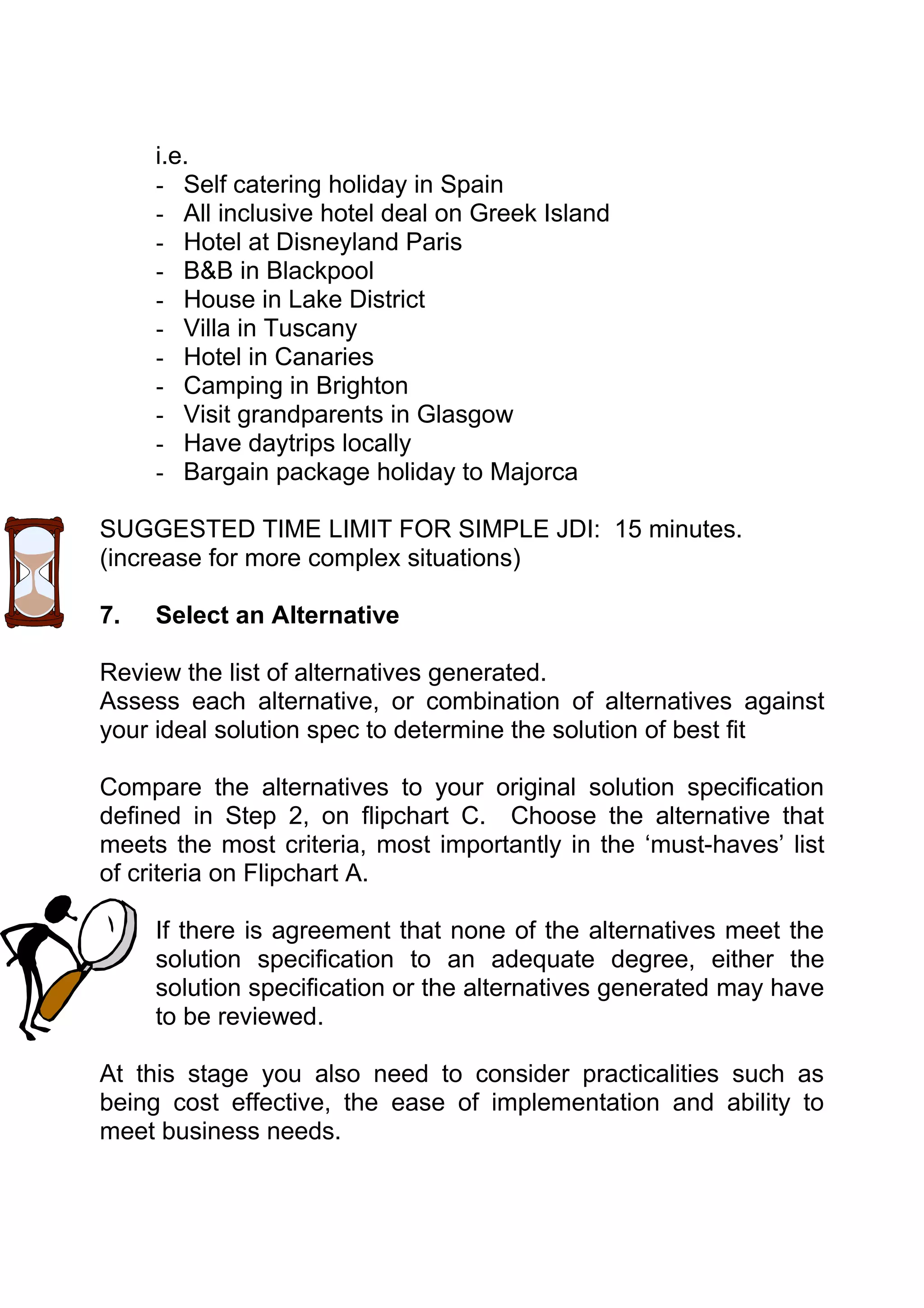 i.e.
     - Self catering holiday in Spain
     - All inclusive hotel deal on Greek Island
     - Hotel at Disneyland Paris
     - B&B in Blackpool
     - House in Lake District
     - Villa in Tuscany
     - Hotel in Canaries
     - Camping in Brighton
     - Visit grandparents in Glasgow
     - Have daytrips locally
     - Bargain package holiday to Majorca

SUGGESTED TIME LIMIT FOR SIMPLE JDI: 15 minutes.
(increase for more complex situations)

7.   Select an Alternative

Review the list of alternatives generated.
Assess each alternative, or combination of alternatives against
your ideal solution spec to determine the solution of best fit

Compare the alternatives to your original solution specification
defined in Step 2, on flipchart C. Choose the alternative that
meets the most criteria, most importantly in the ‘must-haves’ list
of criteria on Flipchart A.

     If there is agreement that none of the alternatives meet the
     solution specification to an adequate degree, either the
     solution specification or the alternatives generated may have
     to be reviewed.

At this stage you also need to consider practicalities such as
being cost effective, the ease of implementation and ability to
meet business needs.
 