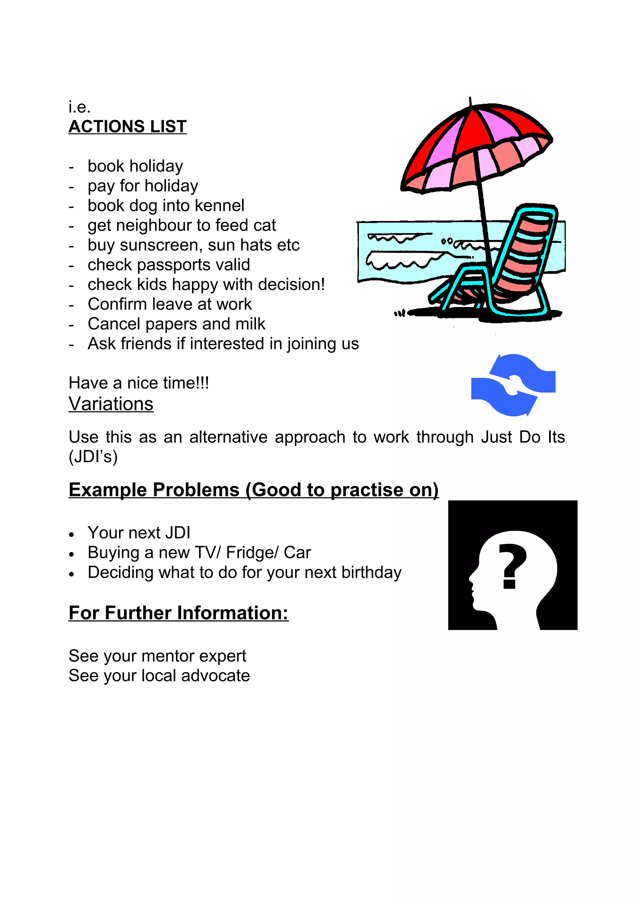 i.e.
ACTIONS LIST

-   book holiday
-   pay for holiday
-   book dog into kennel
-   get neighbour to feed cat
-   buy sunscreen, sun hats etc
-   check passports valid
-   check kids happy with decision!
-   Confirm leave at work
-   Cancel papers and milk
-   Ask friends if interested in joining us

Have a nice time!!!
Variations
Use this as an alternative approach to work through Just Do Its
(JDI’s)
Example Problems (Good to practise on)

•   Your next JDI
•   Buying a new TV/ Fridge/ Car
•   Deciding what to do for your next birthday

For Further Information:

See your mentor expert
See your local advocate
 