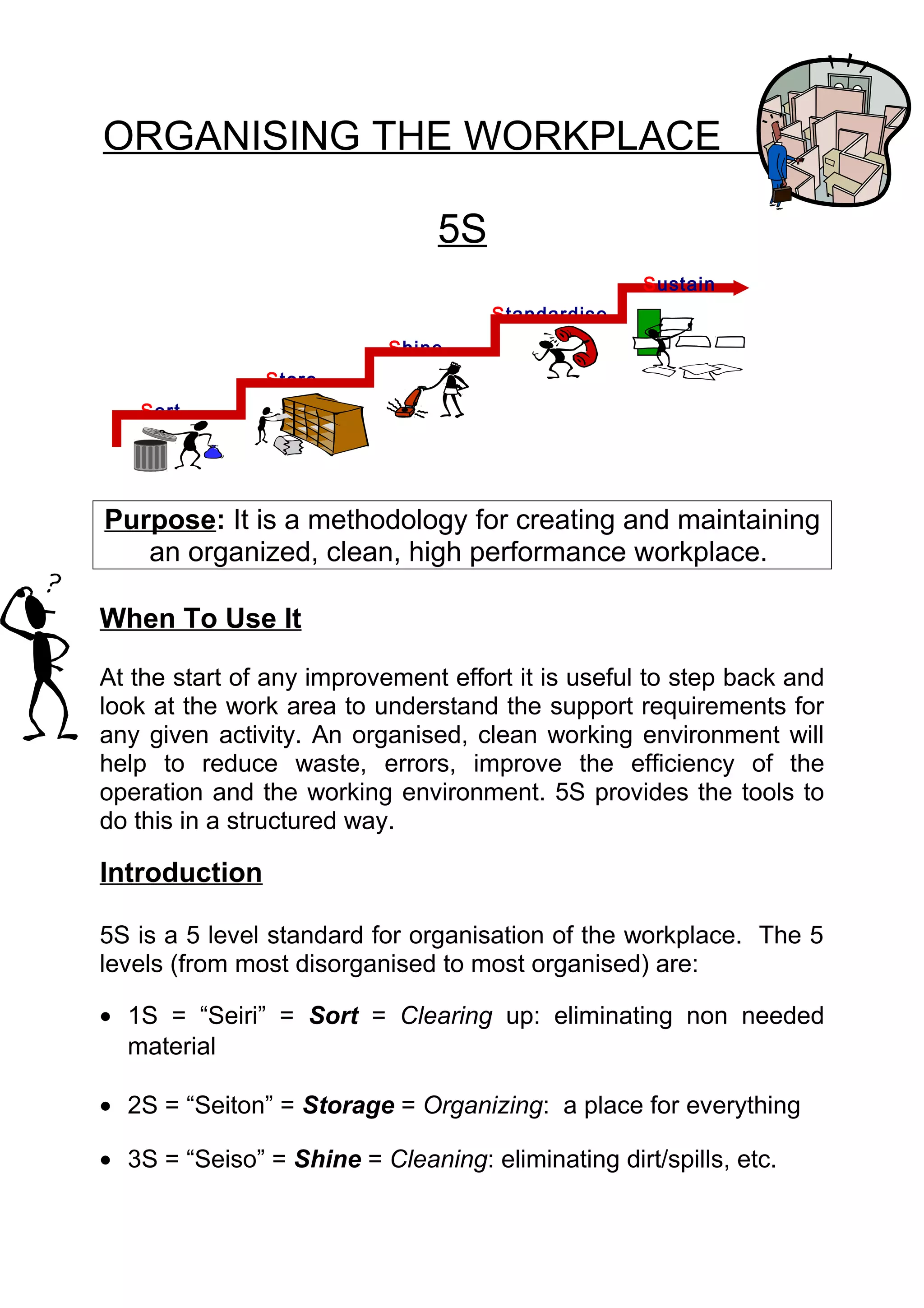 ORGANISING THE WORKPLACE

                               5S
                                                   Sustain
                                     Standardise
                           Shine
               Store
   Sort




Purpose: It is a methodology for creating and maintaining
   an organized, clean, high performance workplace.

When To Use It

At the start of any improvement effort it is useful to step back and
look at the work area to understand the support requirements for
any given activity. An organised, clean working environment will
help to reduce waste, errors, improve the efficiency of the
operation and the working environment. 5S provides the tools to
do this in a structured way.

Introduction

5S is a 5 level standard for organisation of the workplace. The 5
levels (from most disorganised to most organised) are:

• 1S = “Seiri” = Sort = Clearing up: eliminating non needed
  material

• 2S = “Seiton” = Storage = Organizing: a place for everything

• 3S = “Seiso” = Shine = Cleaning: eliminating dirt/spills, etc.
 