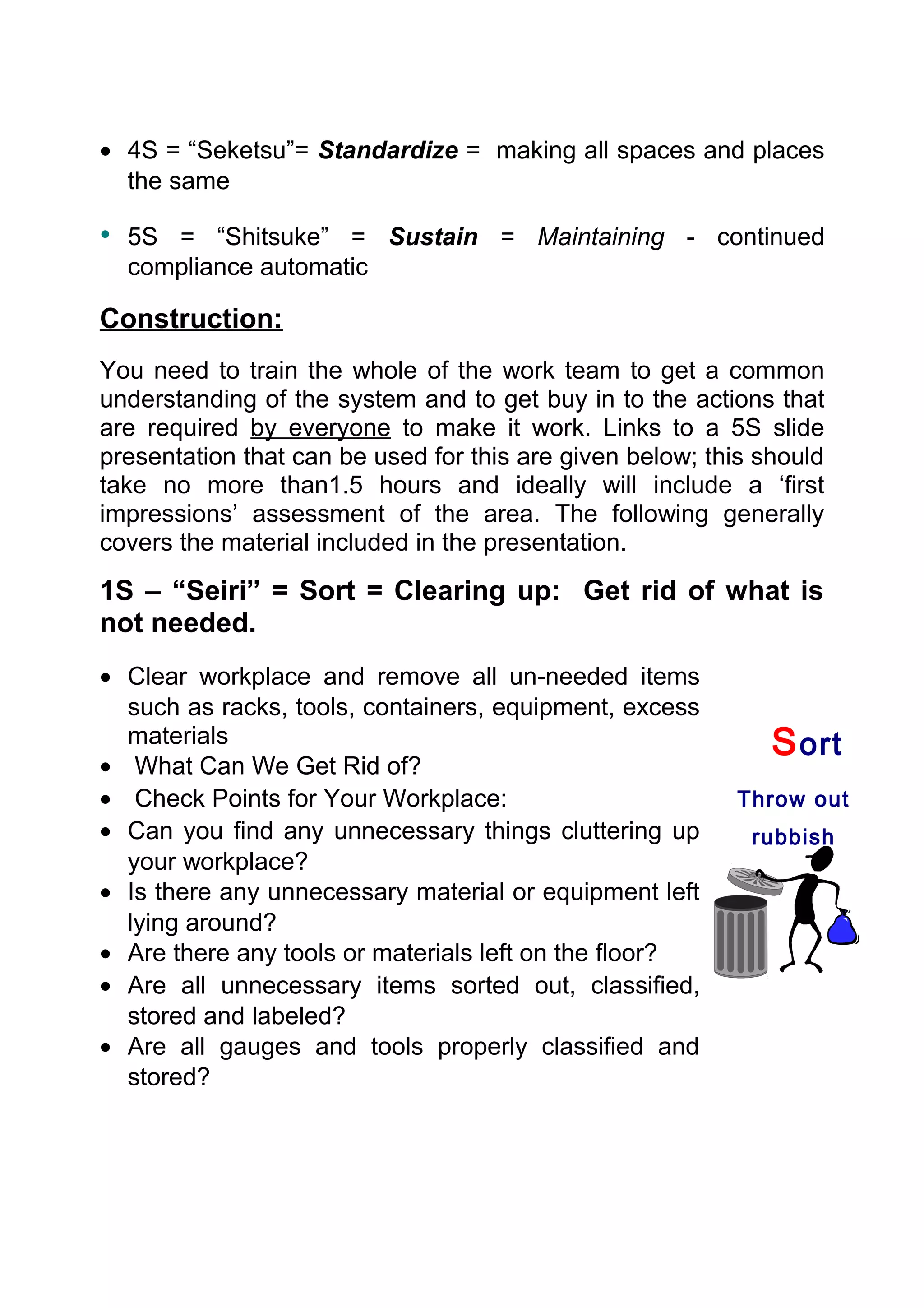 • 4S = “Seketsu”= Standardize = making all spaces and places
  the same

• 5S = “Shitsuke” = Sustain = Maintaining - continued
  compliance automatic

Construction:
You need to train the whole of the work team to get a common
understanding of the system and to get buy in to the actions that
are required by everyone to make it work. Links to a 5S slide
presentation that can be used for this are given below; this should
take no more than1.5 hours and ideally will include a ‘first
impressions’ assessment of the area. The following generally
covers the material included in the presentation.
1S – “Seiri” = Sort = Clearing up: Get rid of what is
not needed.
• Clear workplace and remove all un-needed items
  such as racks, tools, containers, equipment, excess
  materials                                                   S ort
• What Can We Get Rid of?
• Check Points for Your Workplace:                        Throw out
• Can you find any unnecessary things cluttering up         rubbish
  your workplace?
• Is there any unnecessary material or equipment left
  lying around?
• Are there any tools or materials left on the floor?
• Are all unnecessary items sorted out, classified,
  stored and labeled?
• Are all gauges and tools properly classified and
  stored?
 