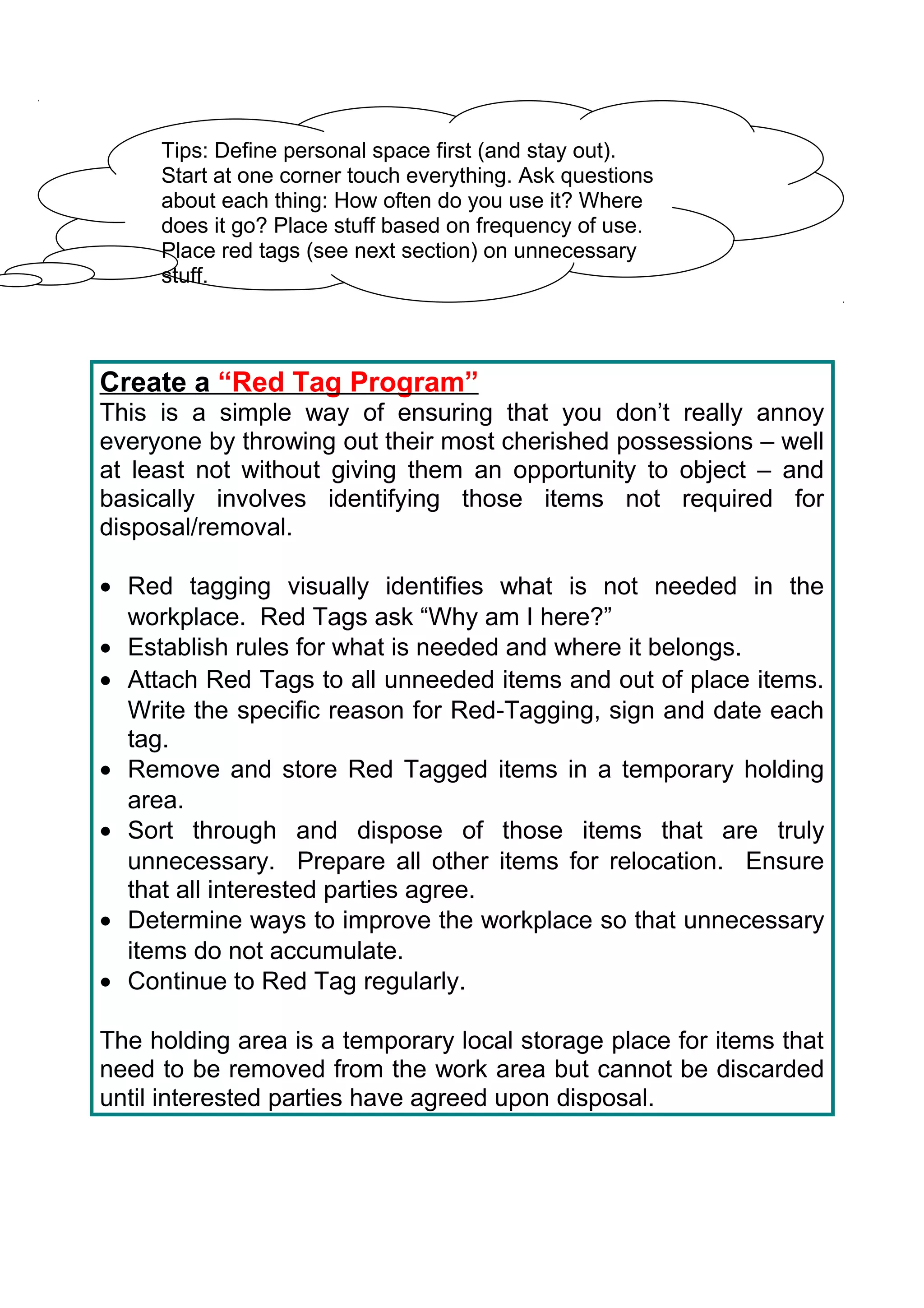 Tips: Define personal space first (and stay out).
     Start at one corner touch everything. Ask questions
     about each thing: How often do you use it? Where
     does it go? Place stuff based on frequency of use.
     Place red tags (see next section) on unnecessary
     stuff.




Create a “Red Tag Program”
This is a simple way of ensuring that you don’t really annoy
everyone by throwing out their most cherished possessions – well
at least not without giving them an opportunity to object – and
basically involves identifying those items not required for
disposal/removal.

• Red tagging visually identifies what is not needed in the
  workplace. Red Tags ask “Why am I here?”
• Establish rules for what is needed and where it belongs.
• Attach Red Tags to all unneeded items and out of place items.
  Write the specific reason for Red-Tagging, sign and date each
  tag.
• Remove and store Red Tagged items in a temporary holding
  area.
• Sort through and dispose of those items that are truly
  unnecessary. Prepare all other items for relocation. Ensure
  that all interested parties agree.
• Determine ways to improve the workplace so that unnecessary
  items do not accumulate.
• Continue to Red Tag regularly.

The holding area is a temporary local storage place for items that
need to be removed from the work area but cannot be discarded
until interested parties have agreed upon disposal.
 