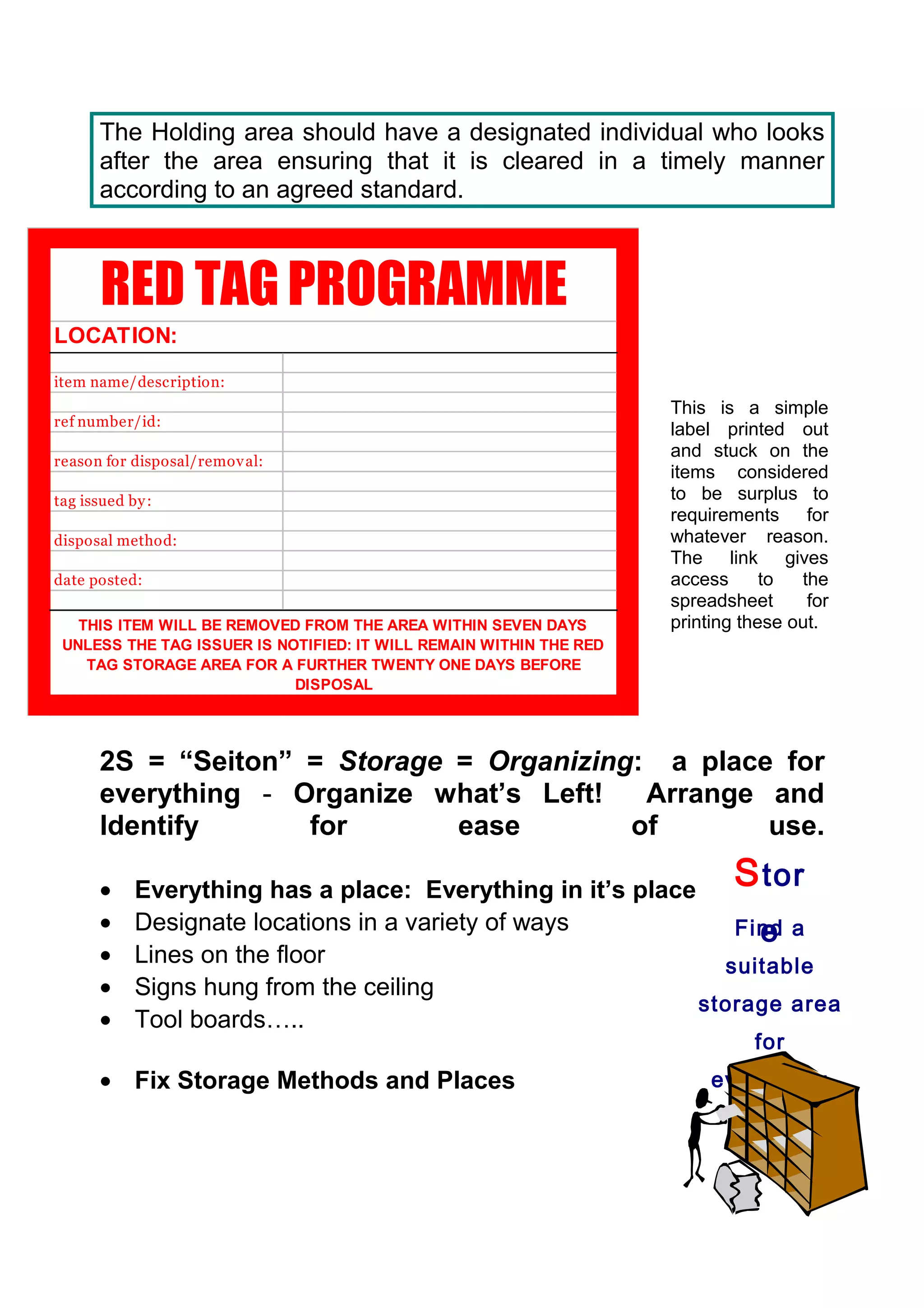 The Holding area should have a designated individual who looks
       after the area ensuring that it is cleared in a timely manner
       according to an agreed standard.



       RED TAG PROGRAMME
LOCATION:
item name/description:
                                                                    This is a simple
ref number/id:
                                                                    label printed out
                                                                    and stuck on the
reason for disposal/remov al:
                                                                    items considered
tag issued by :                                                     to be surplus to
                                                                    requirements for
disposal method:                                                    whatever reason.
                                                                    The link gives
date posted:                                                        access      to  the
                                                                    spreadsheet      for
   THIS ITEM WILL BE REMOVED FROM THE AREA WITHIN SEVEN DAYS        printing these out.
 UNLESS THE TAG ISSUER IS NOTIFIED: IT WILL REMAIN WITHIN THE RED
    TAG STORAGE AREA FOR A FURTHER TWENTY ONE DAYS BEFORE
                            DISPOSAL




       2S = “Seiton” = Storage = Organizing: a place for
       everything - Organize what’s Left!   Arrange and
       Identify      for       ease        of       use.

       •    Everything has a place: Everything in it’s place
                                                                            S tor
       •    Designate locations in a variety of ways              e
                                                                Find a
       •    Lines on the floor                                 suitable
       •    Signs hung from the ceiling
                                                             storage area
       •    Tool boards…..
                                                                              for
       • Fix Storage Methods and Places                                  everything
 