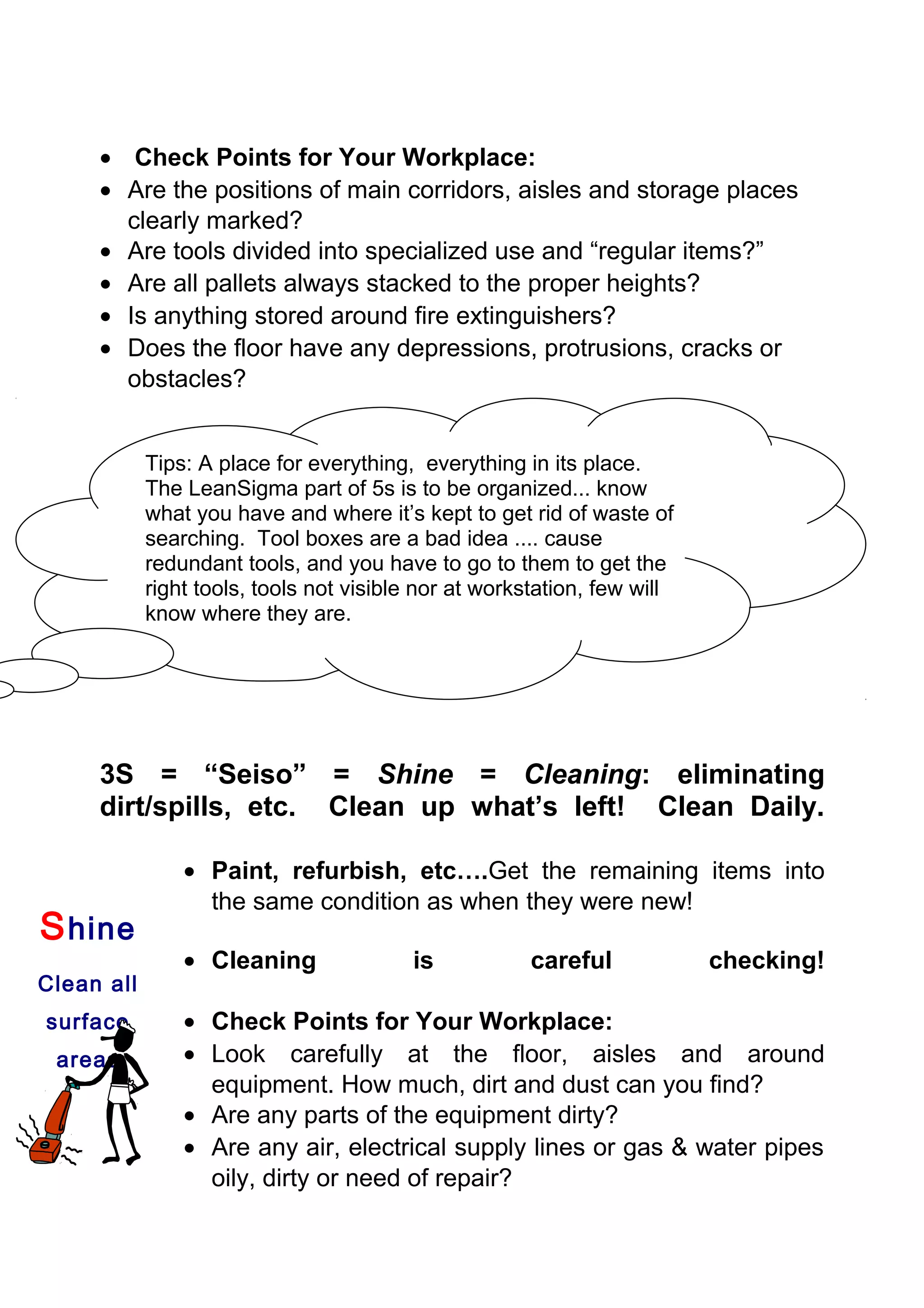 • Check Points for Your Workplace:
     • Are the positions of main corridors, aisles and storage places
       clearly marked?
     • Are tools divided into specialized use and “regular items?”
     • Are all pallets always stacked to the proper heights?
     • Is anything stored around fire extinguishers?
     • Does the floor have any depressions, protrusions, cracks or
       obstacles?


            Tips: A place for everything, everything in its place.
            The LeanSigma part of 5s is to be organized... know
            what you have and where it’s kept to get rid of waste of
            searching. Tool boxes are a bad idea .... cause
            redundant tools, and you have to go to them to get the
            right tools, tools not visible nor at workstation, few will
            know where they are.




     3S = “Seiso” = Shine = Cleaning: eliminating
     dirt/spills, etc. Clean up what’s left! Clean Daily.

                • Paint, refurbish, etc….Get the remaining items into
                  the same condition as when they were new!
S hine
                • Cleaning               is            careful            checking!
Clean all
surface         • Check Points for Your Workplace:
 areas          • Look carefully at the floor, aisles and around
                  equipment. How much, dirt and dust can you find?
                • Are any parts of the equipment dirty?
                • Are any air, electrical supply lines or gas & water pipes
                  oily, dirty or need of repair?
 