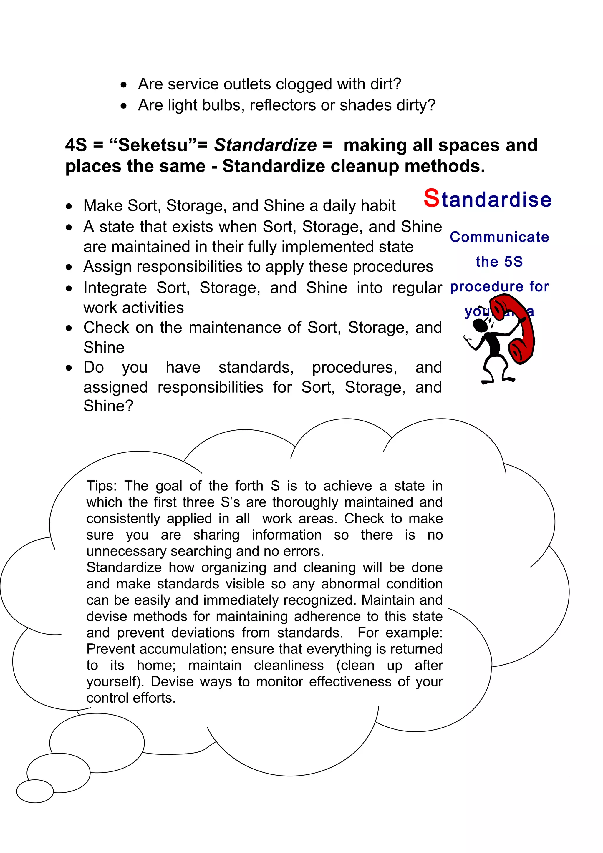 • Are service outlets clogged with dirt?
       • Are light bulbs, reflectors or shades dirty?

4S = “Seketsu”= Standardize = making all spaces and
places the same - Standardize cleanup methods.

• Make Sort, Storage, and Shine a daily habit     S tandardise
• A state that exists when Sort, Storage, and Shine
                                                     Communicate
  are maintained in their fully implemented state
• Assign responsibilities to apply these procedures    the 5S
• Integrate Sort, Storage, and Shine into regular procedure for
  work activities                                     your area
• Check on the maintenance of Sort, Storage, and
  Shine
• Do you have standards, procedures, and
  assigned responsibilities for Sort, Storage, and
  Shine?



  Tips: The goal of the forth S is to achieve a state in
  which the first three S’s are thoroughly maintained and
  consistently applied in all work areas. Check to make
  sure you are sharing information so there is no
  unnecessary searching and no errors.
  Standardize how organizing and cleaning will be done
  and make standards visible so any abnormal condition
  can be easily and immediately recognized. Maintain and
  devise methods for maintaining adherence to this state
  and prevent deviations from standards. For example:
  Prevent accumulation; ensure that everything is returned
  to its home; maintain cleanliness (clean up after
  yourself). Devise ways to monitor effectiveness of your
  control efforts.
 