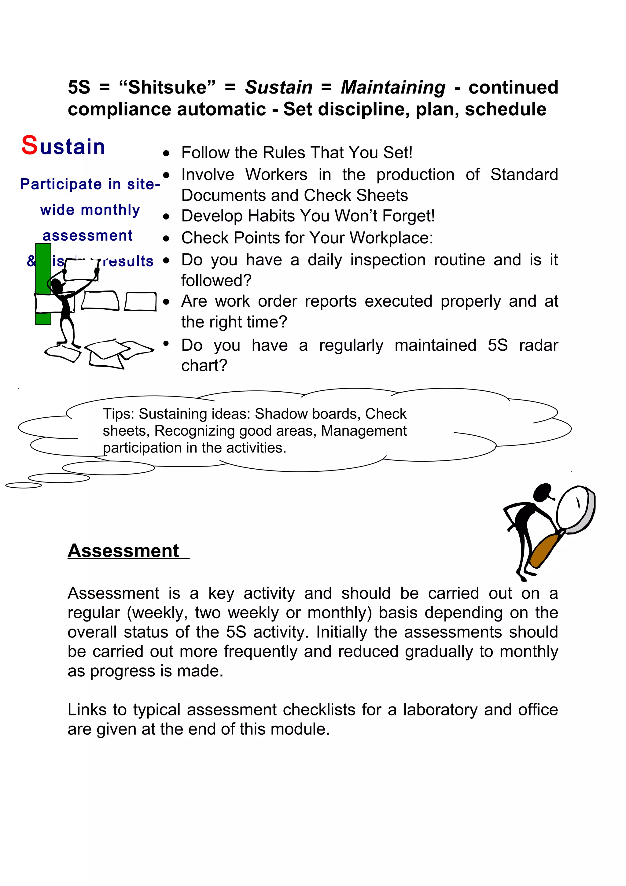 5S = “Shitsuke” = Sustain = Maintaining - continued
      compliance automatic - Set discipline, plan, schedule

S ustain             • Follow the Rules That You Set!
                     • Involve Workers in the production of Standard
Participate in site-
                       Documents and Check Sheets
   wide monthly      • Develop Habits You Won’t Forget!
   assessment        • Check Points for Your Workplace:
        RESULTS
 & display results • Do you have a daily inspection routine and is it
                       followed?
                     • Are work order reports executed properly and at
                       the right time?
                     • Do you have a regularly maintained 5S radar
                       chart?

          Tips: Sustaining ideas: Shadow boards, Check
          sheets, Recognizing good areas, Management
          participation in the activities.




      Assessment

      Assessment is a key activity and should be carried out on a
      regular (weekly, two weekly or monthly) basis depending on the
      overall status of the 5S activity. Initially the assessments should
      be carried out more frequently and reduced gradually to monthly
      as progress is made.

      Links to typical assessment checklists for a laboratory and office
      are given at the end of this module.
 