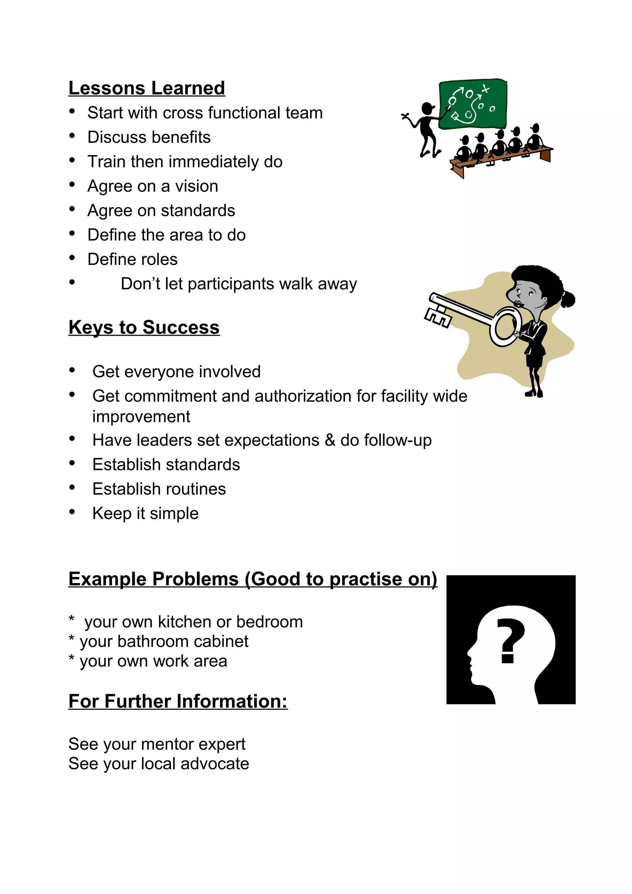 Lessons Learned
•   Start with cross functional team
•   Discuss benefits
•   Train then immediately do
•   Agree on a vision
•   Agree on standards
•   Define the area to do
•   Define roles
•       Don’t let participants walk away

Keys to Success

• Get everyone involved
• Get commitment and authorization for facility wide
    improvement
•   Have leaders set expectations & do follow-up
•   Establish standards
•   Establish routines
•   Keep it simple


Example Problems (Good to practise on)

* your own kitchen or bedroom
* your bathroom cabinet
* your own work area

For Further Information:

See your mentor expert
See your local advocate
 