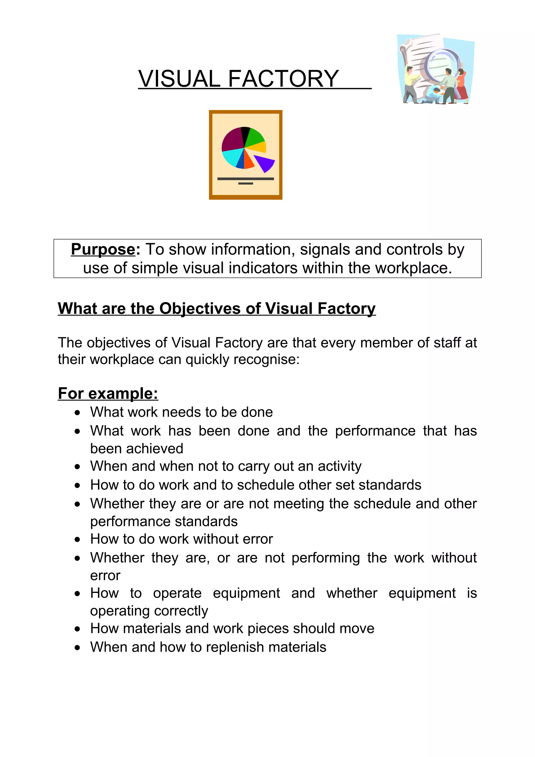 VISUAL FACTORY




  Purpose: To show information, signals and controls by
   use of simple visual indicators within the workplace.

What are the Objectives of Visual Factory

The objectives of Visual Factory are that every member of staff at
their workplace can quickly recognise:

For example:
  • What work needs to be done
  • What work has been done and the performance that has
    been achieved
  • When and when not to carry out an activity
  • How to do work and to schedule other set standards
  • Whether they are or are not meeting the schedule and other
    performance standards
  • How to do work without error
  • Whether they are, or are not performing the work without
    error
  • How to operate equipment and whether equipment is
    operating correctly
  • How materials and work pieces should move
  • When and how to replenish materials
 