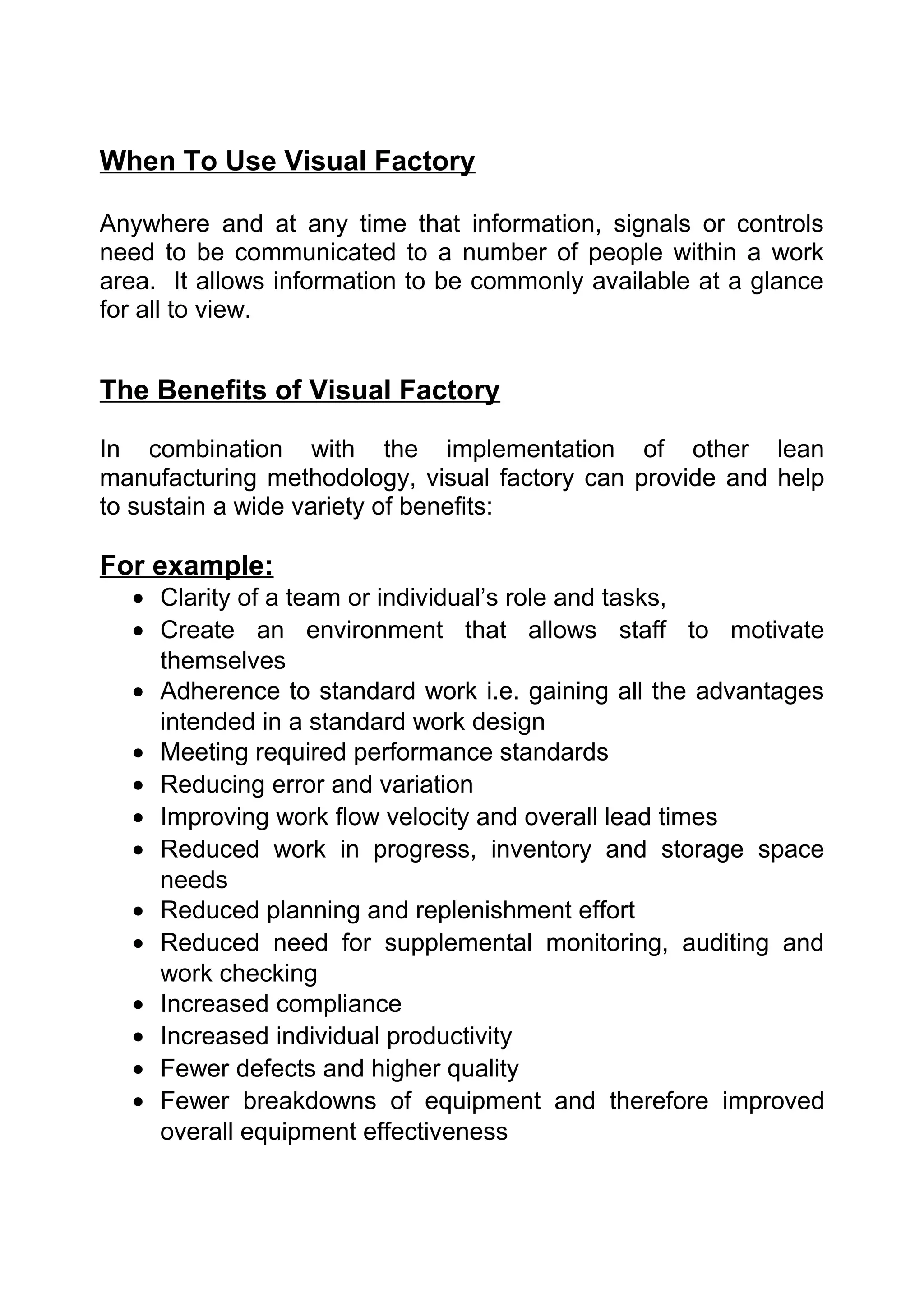 When To Use Visual Factory

Anywhere and at any time that information, signals or controls
need to be communicated to a number of people within a work
area. It allows information to be commonly available at a glance
for all to view.


The Benefits of Visual Factory

In combination with the implementation of other lean
manufacturing methodology, visual factory can provide and help
to sustain a wide variety of benefits:

For example:
  • Clarity of a team or individual’s role and tasks,
  • Create an environment that allows staff to motivate
    themselves
  • Adherence to standard work i.e. gaining all the advantages
    intended in a standard work design
  • Meeting required performance standards
  • Reducing error and variation
  • Improving work flow velocity and overall lead times
  • Reduced work in progress, inventory and storage space
    needs
  • Reduced planning and replenishment effort
  • Reduced need for supplemental monitoring, auditing and
    work checking
  • Increased compliance
  • Increased individual productivity
  • Fewer defects and higher quality
  • Fewer breakdowns of equipment and therefore improved
    overall equipment effectiveness
 