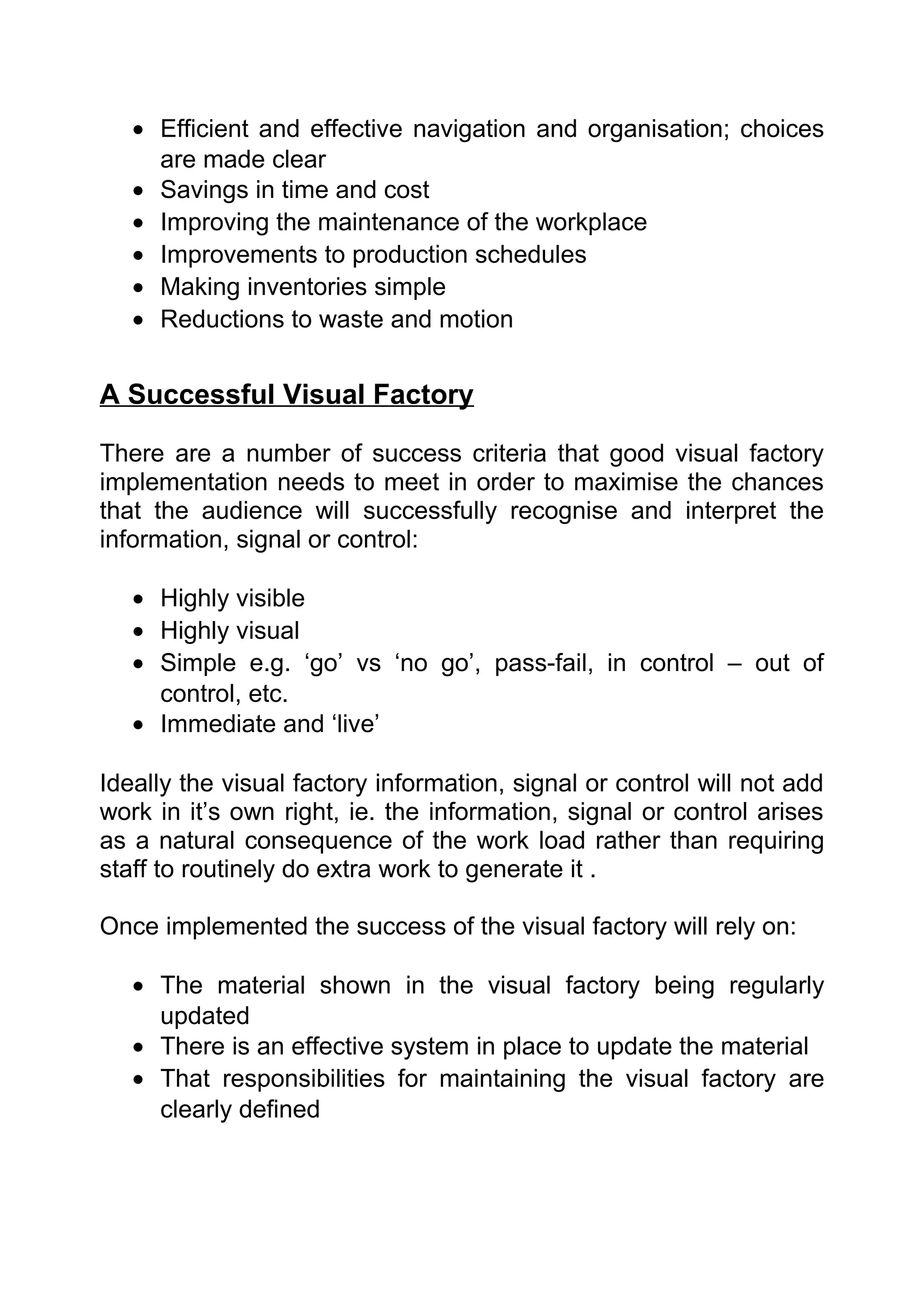 • Efficient and effective navigation and organisation; choices
     are made clear
   • Savings in time and cost
   • Improving the maintenance of the workplace
   • Improvements to production schedules
   • Making inventories simple
   • Reductions to waste and motion


A Successful Visual Factory

There are a number of success criteria that good visual factory
implementation needs to meet in order to maximise the chances
that the audience will successfully recognise and interpret the
information, signal or control:

   • Highly visible
   • Highly visual
   • Simple e.g. ‘go’ vs ‘no go’, pass-fail, in control – out of
     control, etc.
   • Immediate and ‘live’

Ideally the visual factory information, signal or control will not add
work in it’s own right, ie. the information, signal or control arises
as a natural consequence of the work load rather than requiring
staff to routinely do extra work to generate it .

Once implemented the success of the visual factory will rely on:

   • The material shown in the visual factory being regularly
     updated
   • There is an effective system in place to update the material
   • That responsibilities for maintaining the visual factory are
     clearly defined
 