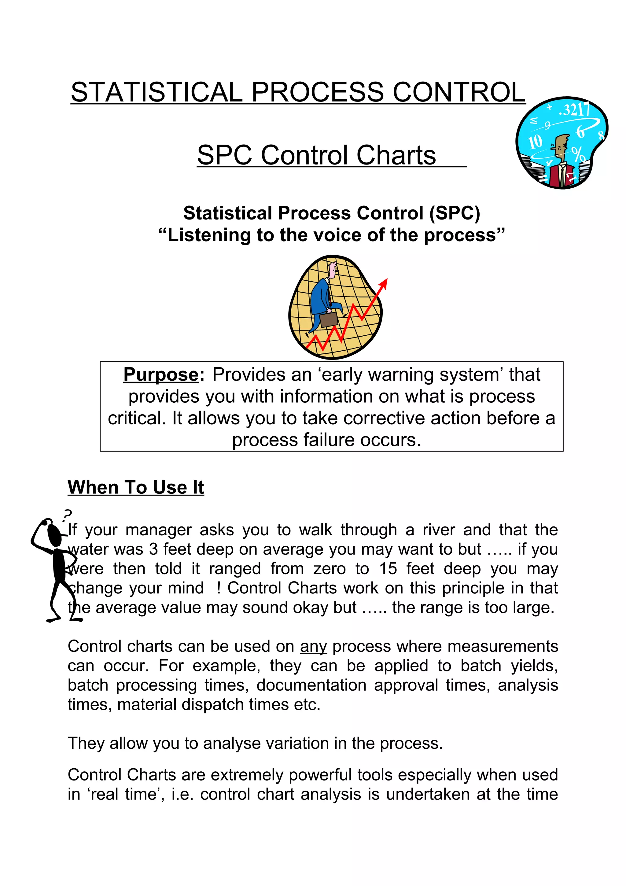 STATISTICAL PROCESS CONTROL

                  SPC Control Charts

               Statistical Process Control (SPC)
            “Listening to the voice of the process”




       Purpose: Provides an ‘early warning system’ that
        provides you with information on what is process
     critical. It allows you to take corrective action before a
                       process failure occurs.

When To Use It

If your manager asks you to walk through a river and that the
water was 3 feet deep on average you may want to but ….. if you
were then told it ranged from zero to 15 feet deep you may
change your mind ! Control Charts work on this principle in that
the average value may sound okay but ….. the range is too large.

Control charts can be used on any process where measurements
can occur. For example, they can be applied to batch yields,
batch processing times, documentation approval times, analysis
times, material dispatch times etc.

They allow you to analyse variation in the process.
Control Charts are extremely powerful tools especially when used
in ‘real time’, i.e. control chart analysis is undertaken at the time
 