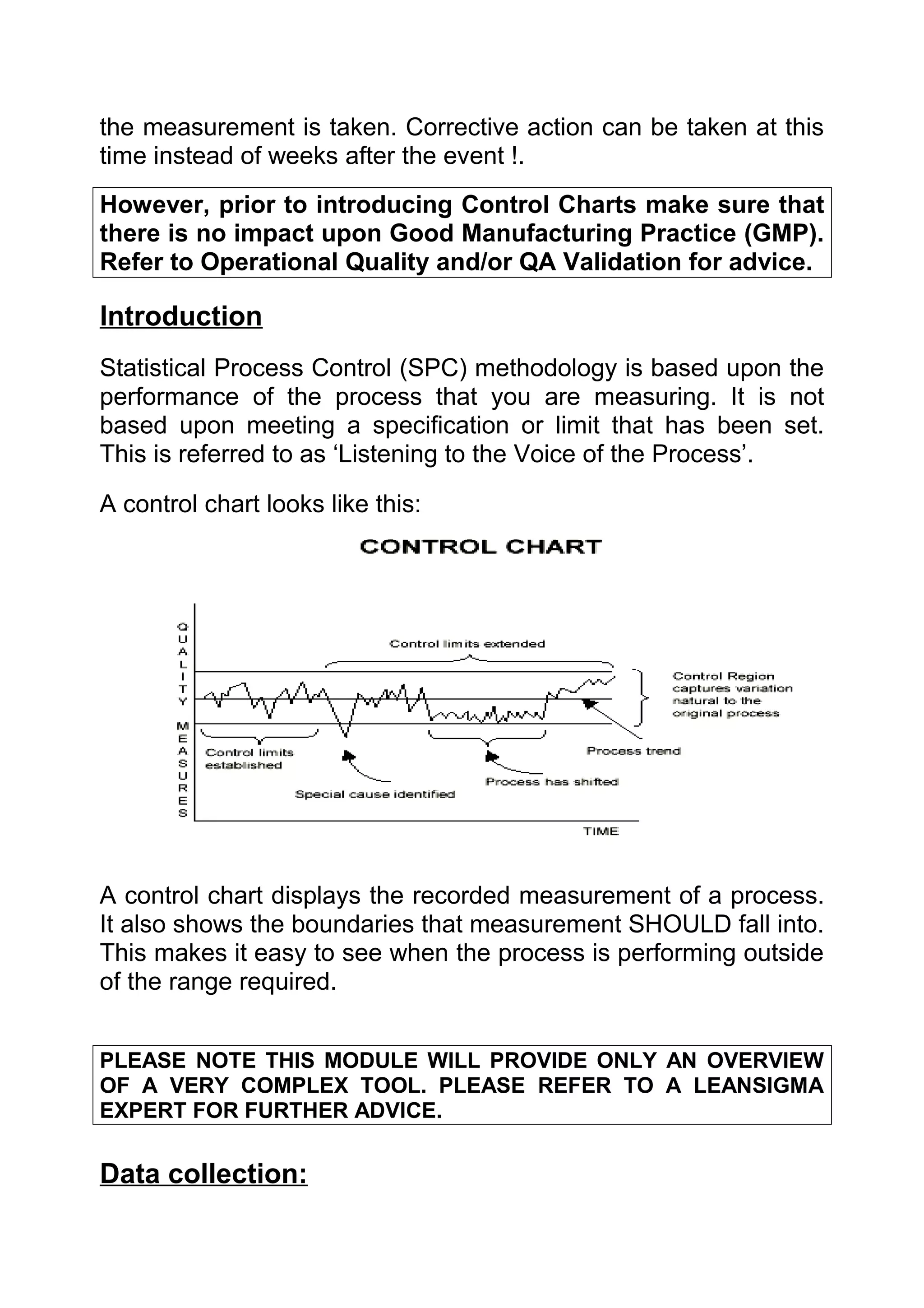 the measurement is taken. Corrective action can be taken at this
time instead of weeks after the event !.
However, prior to introducing Control Charts make sure that
there is no impact upon Good Manufacturing Practice (GMP).
Refer to Operational Quality and/or QA Validation for advice.

Introduction
Statistical Process Control (SPC) methodology is based upon the
performance of the process that you are measuring. It is not
based upon meeting a specification or limit that has been set.
This is referred to as ‘Listening to the Voice of the Process’.

A control chart looks like this:




A control chart displays the recorded measurement of a process.
It also shows the boundaries that measurement SHOULD fall into.
This makes it easy to see when the process is performing outside
of the range required.


PLEASE NOTE THIS MODULE WILL PROVIDE ONLY AN OVERVIEW
OF A VERY COMPLEX TOOL. PLEASE REFER TO A LEANSIGMA
EXPERT FOR FURTHER ADVICE.


Data collection:
 