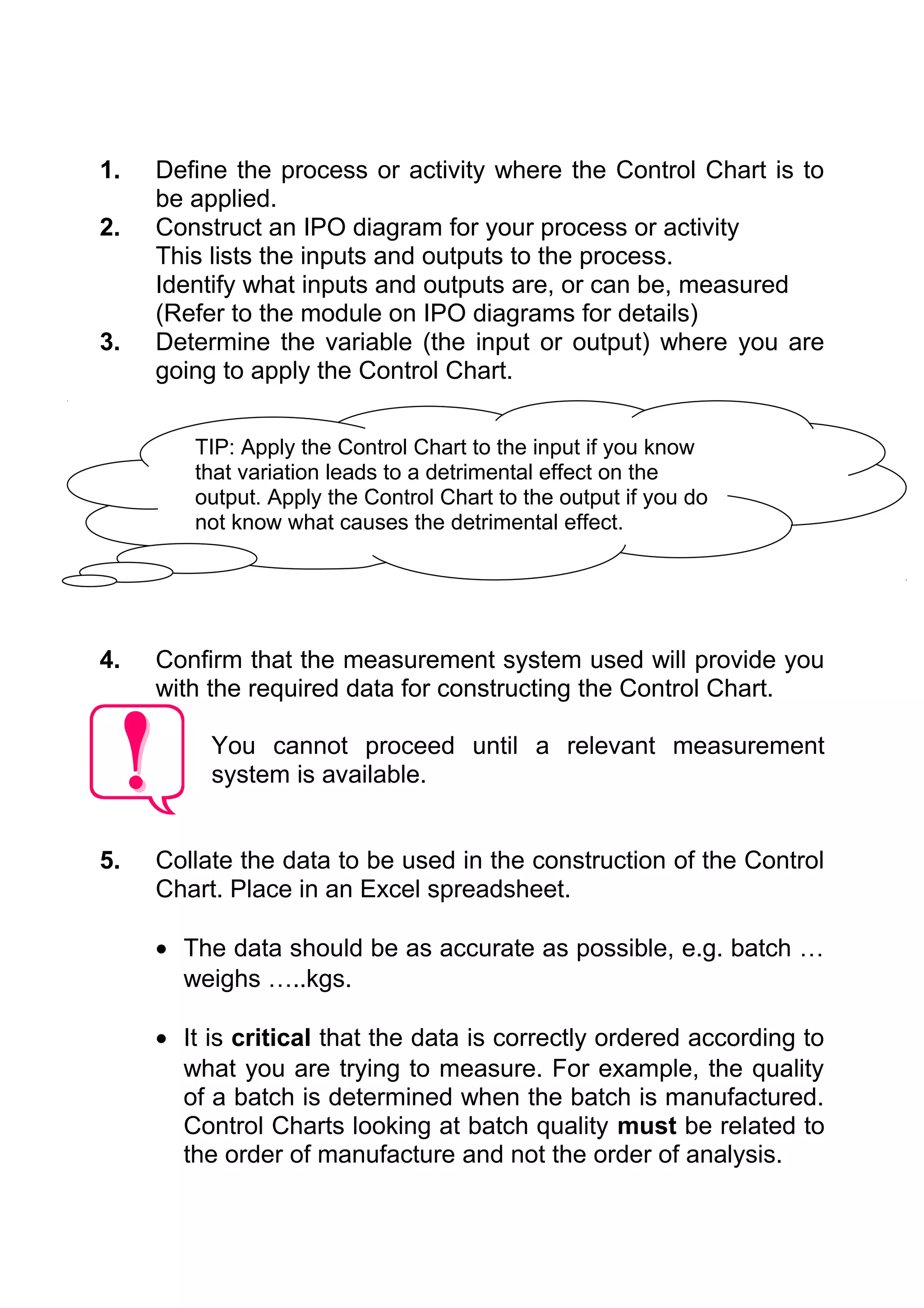 1.   Define the process or activity where the Control Chart is to
     be applied.
2.   Construct an IPO diagram for your process or activity
     This lists the inputs and outputs to the process.
     Identify what inputs and outputs are, or can be, measured
     (Refer to the module on IPO diagrams for details)
3.   Determine the variable (the input or output) where you are
     going to apply the Control Chart.


        TIP: Apply the Control Chart to the input if you know
        that variation leads to a detrimental effect on the
        output. Apply the Control Chart to the output if you do
        not know what causes the detrimental effect.




4.   Confirm that the measurement system used will provide you
     with the required data for constructing the Control Chart.

          You cannot proceed until a relevant measurement
          system is available.


5.   Collate the data to be used in the construction of the Control
     Chart. Place in an Excel spreadsheet.

     • The data should be as accurate as possible, e.g. batch …
       weighs …..kgs.

     • It is critical that the data is correctly ordered according to
       what you are trying to measure. For example, the quality
       of a batch is determined when the batch is manufactured.
       Control Charts looking at batch quality must be related to
       the order of manufacture and not the order of analysis.
 