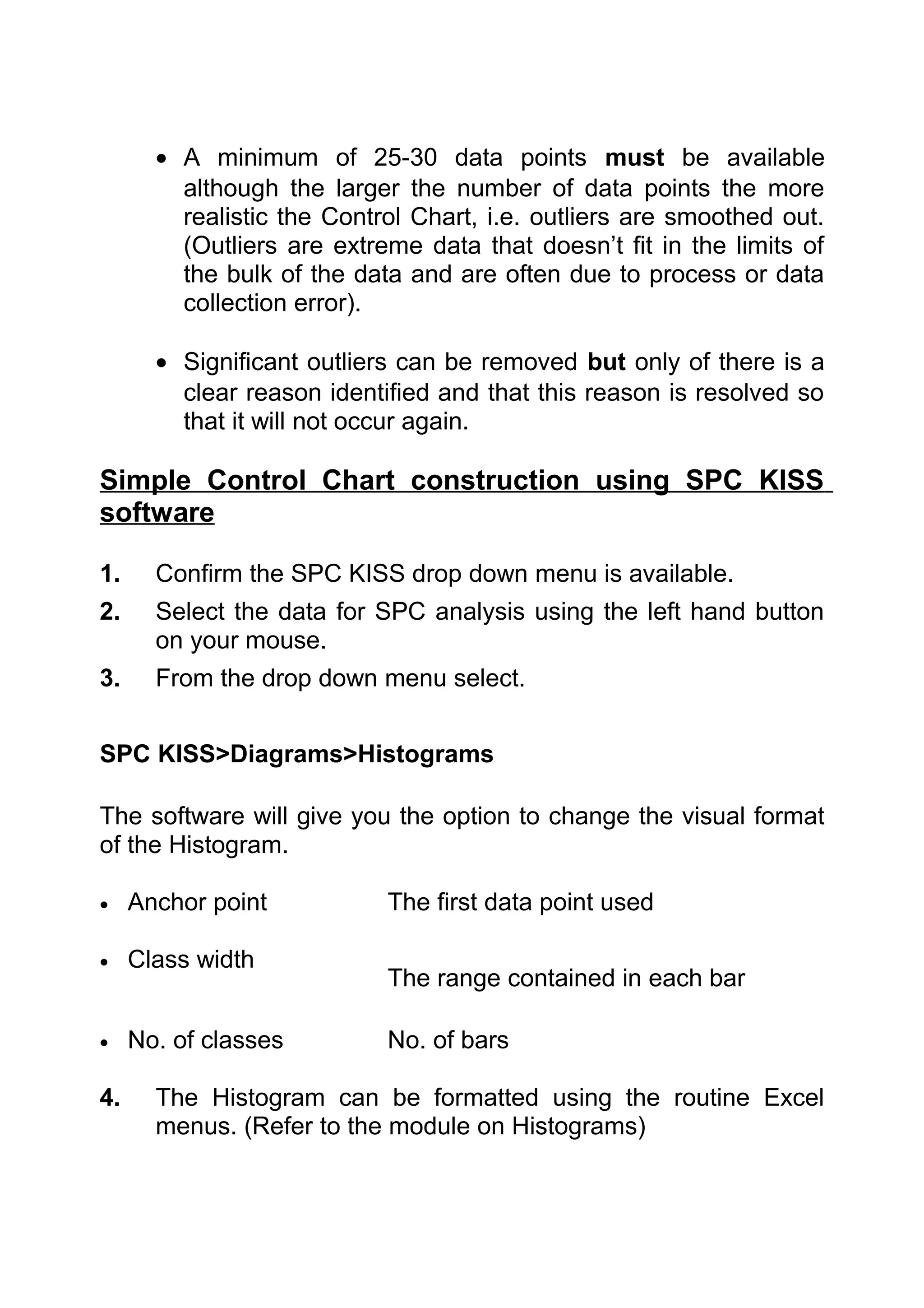• A minimum of 25-30 data points must be available
         although the larger the number of data points the more
         realistic the Control Chart, i.e. outliers are smoothed out.
         (Outliers are extreme data that doesn’t fit in the limits of
         the bulk of the data and are often due to process or data
         collection error).

       • Significant outliers can be removed but only of there is a
         clear reason identified and that this reason is resolved so
         that it will not occur again.

Simple Control Chart construction using SPC KISS
software

1.     Confirm the SPC KISS drop down menu is available.
2.     Select the data for SPC analysis using the left hand button
       on your mouse.
3.     From the drop down menu select.


SPC KISS>Diagrams>Histograms

The software will give you the option to change the visual format
of the Histogram.

•    Anchor point           The first data point used

•    Class width
                            The range contained in each bar

•    No. of classes         No. of bars

4.     The Histogram can be formatted using the routine Excel
       menus. (Refer to the module on Histograms)
 
