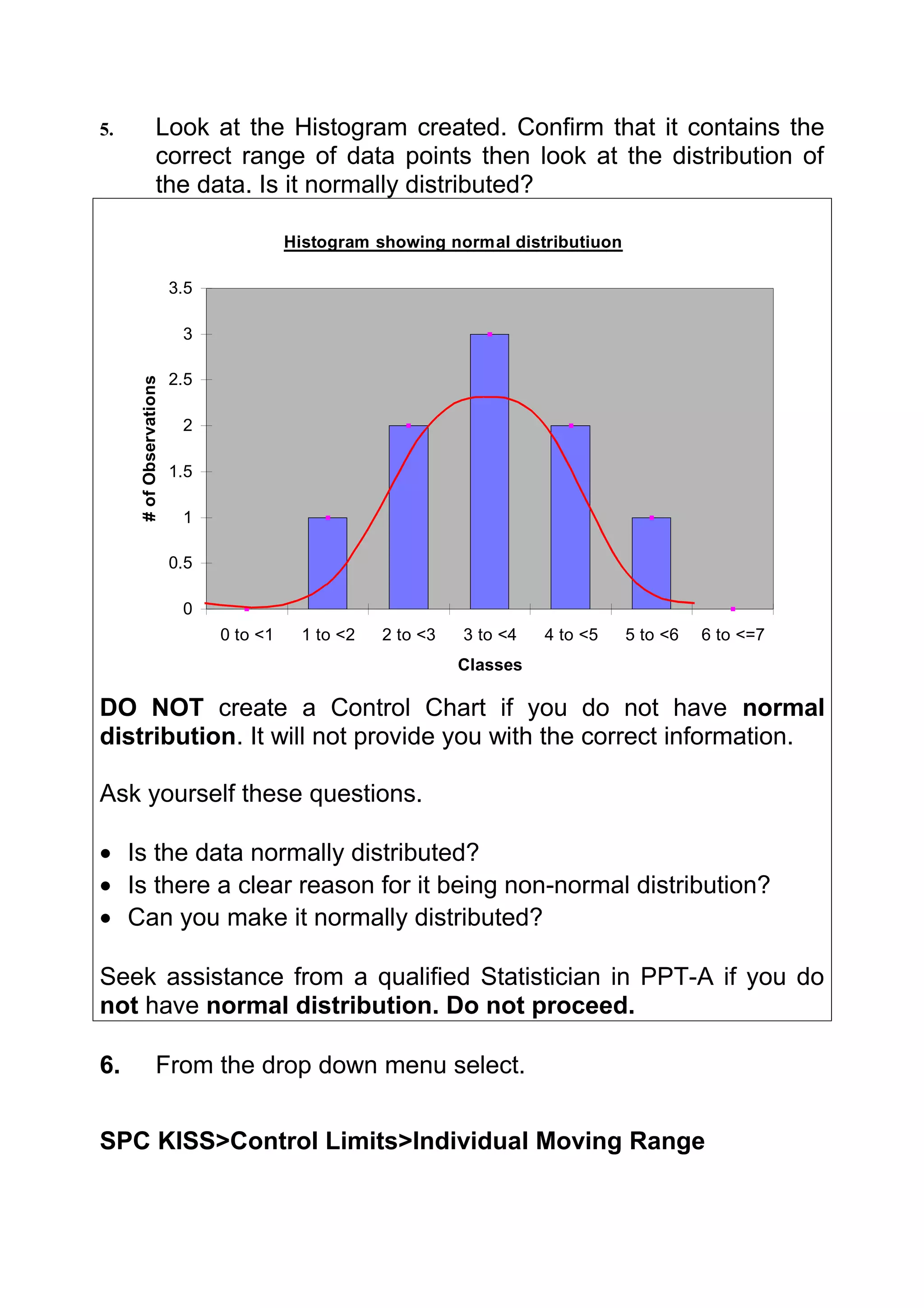 5.                 Look at the Histogram created. Confirm that it contains the
                   correct range of data points then look at the distribution of
                   the data. Is it normally distributed?

                                         Histogram showing normal distributiuon

                         3.5

                          3

                         2.5
     # of Observations




                          2

                         1.5

                          1

                         0.5

                          0
                               0 to <1    1 to <2   2 to <3   3 to <4   4 to <5   5 to <6   6 to <=7
                                                              Classes

DO NOT create a Control Chart if you do not have normal
distribution. It will not provide you with the correct information.

Ask yourself these questions.

• Is the data normally distributed?
• Is there a clear reason for it being non-normal distribution?
• Can you make it normally distributed?

Seek assistance from a qualified Statistician in PPT-A if you do
not have normal distribution. Do not proceed.

6.                 From the drop down menu select.


SPC KISS>Control Limits>Individual Moving Range
 