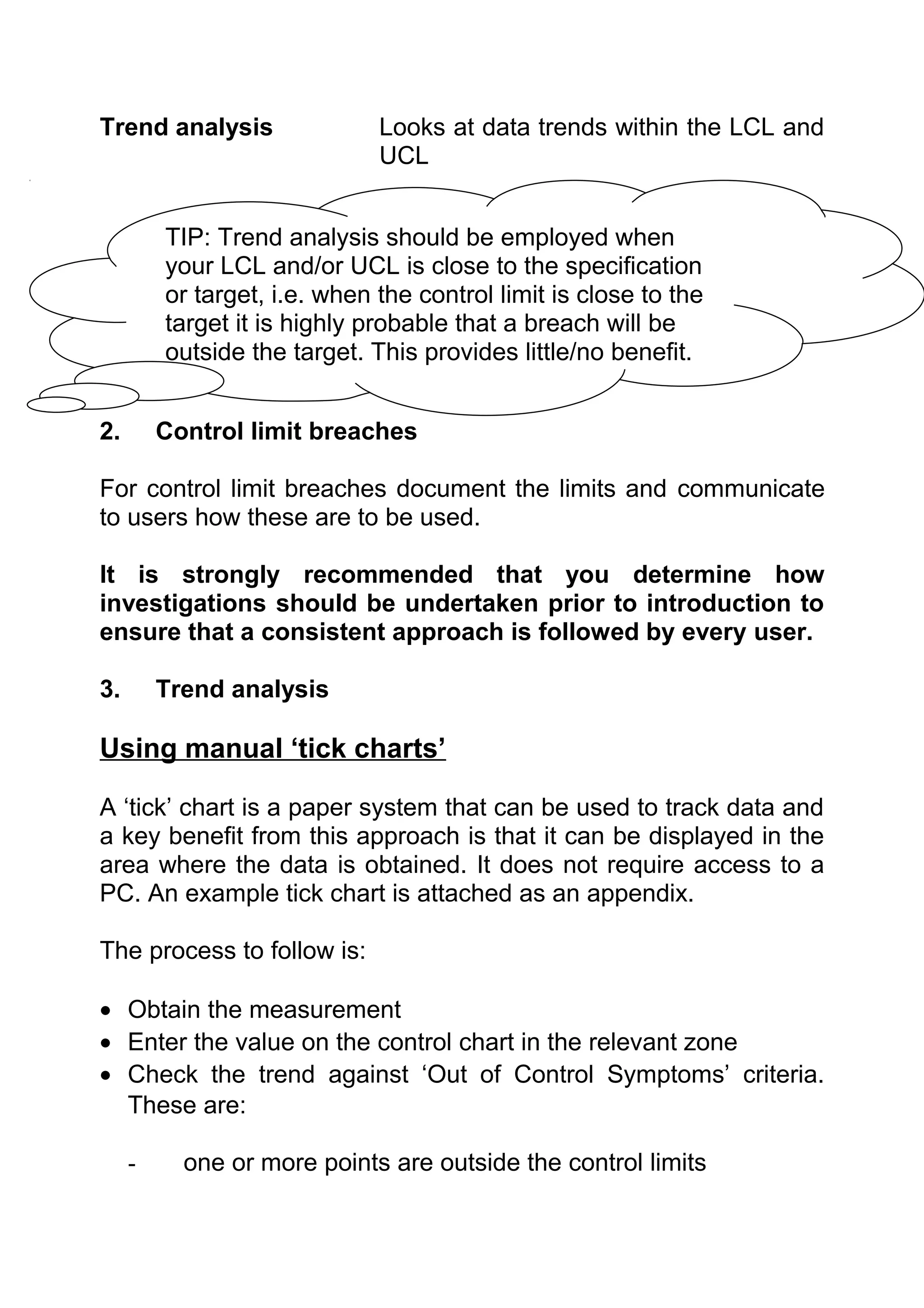 Trend analysis                Looks at data trends within the LCL and
                              UCL


         TIP: Trend analysis should be employed when
         your LCL and/or UCL is close to the specification
         or target, i.e. when the control limit is close to the
         target it is highly probable that a breach will be
         outside the target. This provides little/no benefit.


2.       Control limit breaches

For control limit breaches document the limits and communicate
to users how these are to be used.

It is strongly recommended that you determine how
investigations should be undertaken prior to introduction to
ensure that a consistent approach is followed by every user.

3.       Trend analysis

Using manual ‘tick charts’

A ‘tick’ chart is a paper system that can be used to track data and
a key benefit from this approach is that it can be displayed in the
area where the data is obtained. It does not require access to a
PC. An example tick chart is attached as an appendix.

The process to follow is:

• Obtain the measurement
• Enter the value on the control chart in the relevant zone
• Check the trend against ‘Out of Control Symptoms’ criteria.
  These are:

     -     one or more points are outside the control limits
 