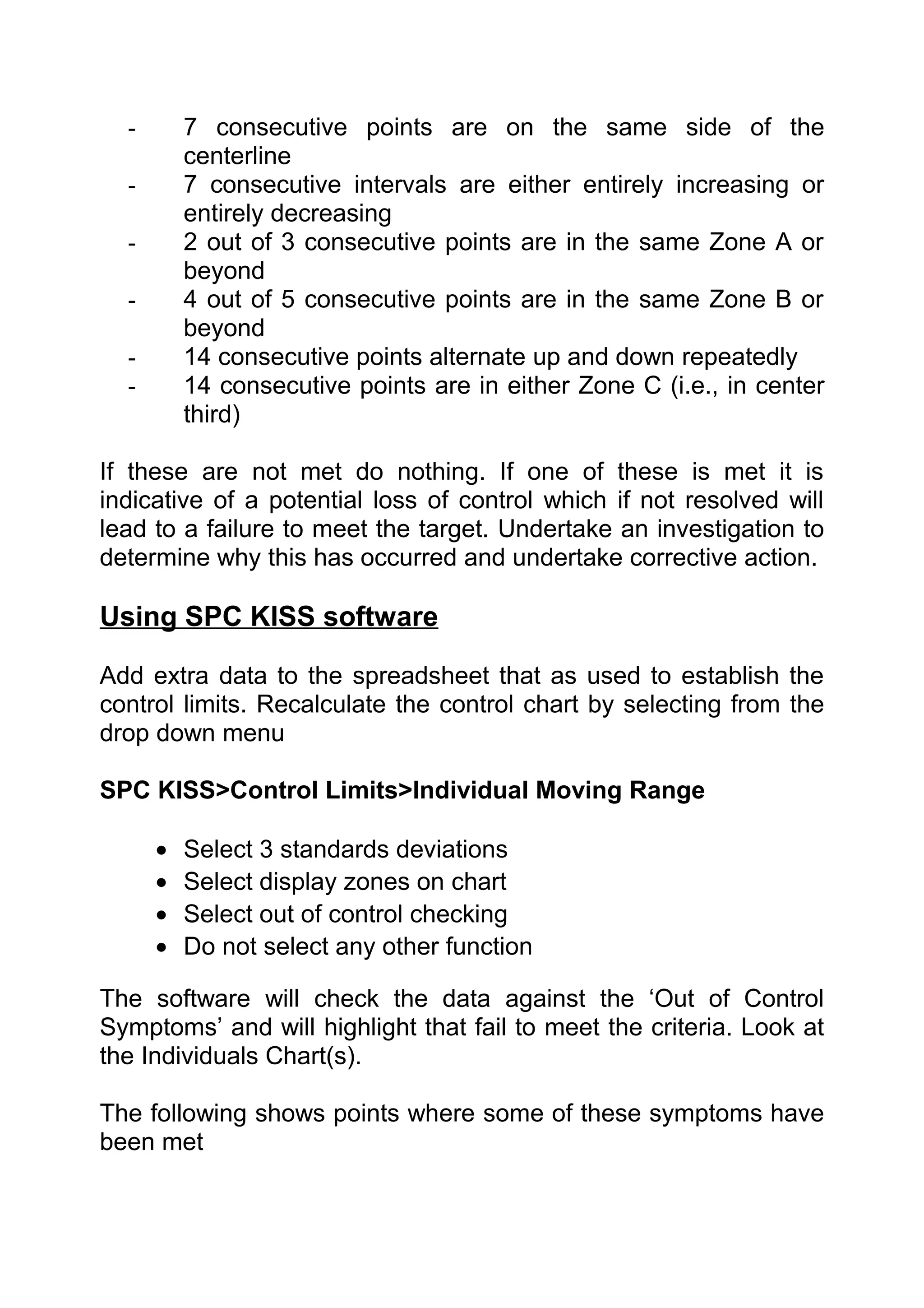 -       7 consecutive points are on the same side of the
          centerline
  -       7 consecutive intervals are either entirely increasing or
          entirely decreasing
  -       2 out of 3 consecutive points are in the same Zone A or
          beyond
  -       4 out of 5 consecutive points are in the same Zone B or
          beyond
  -       14 consecutive points alternate up and down repeatedly
  -       14 consecutive points are in either Zone C (i.e., in center
          third)

If these are not met do nothing. If one of these is met it is
indicative of a potential loss of control which if not resolved will
lead to a failure to meet the target. Undertake an investigation to
determine why this has occurred and undertake corrective action.

Using SPC KISS software

Add extra data to the spreadsheet that as used to establish the
control limits. Recalculate the control chart by selecting from the
drop down menu

SPC KISS>Control Limits>Individual Moving Range

      •   Select 3 standards deviations
      •   Select display zones on chart
      •   Select out of control checking
      •   Do not select any other function

The software will check the data against the ‘Out of Control
Symptoms’ and will highlight that fail to meet the criteria. Look at
the Individuals Chart(s).

The following shows points where some of these symptoms have
been met
 
