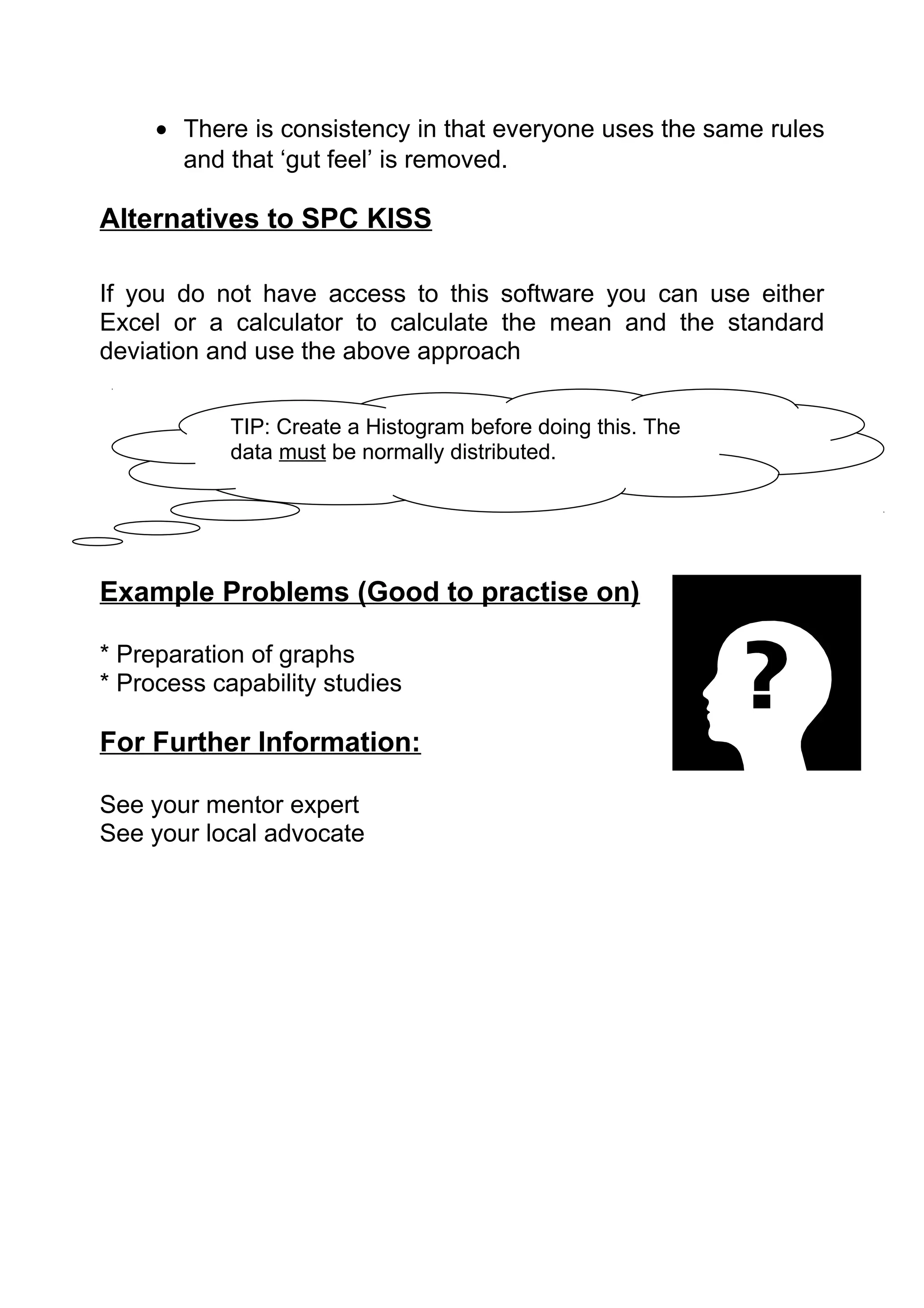 • There is consistency in that everyone uses the same rules
       and that ‘gut feel’ is removed.

Alternatives to SPC KISS

If you do not have access to this software you can use either
Excel or a calculator to calculate the mean and the standard
deviation and use the above approach


            TIP: Create a Histogram before doing this. The
            data must be normally distributed.




Example Problems (Good to practise on)

* Preparation of graphs
* Process capability studies

For Further Information:

See your mentor expert
See your local advocate
 