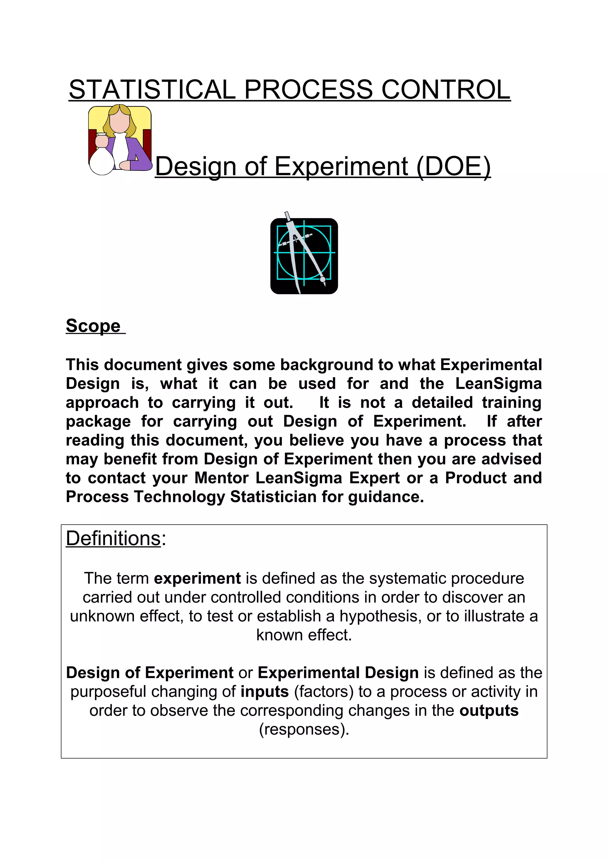 STATISTICAL PROCESS CONTROL

            Design of Experiment (DOE)




Scope

This document gives some background to what Experimental
Design is, what it can be used for and the LeanSigma
approach to carrying it out.   It is not a detailed training
package for carrying out Design of Experiment. If after
reading this document, you believe you have a process that
may benefit from Design of Experiment then you are advised
to contact your Mentor LeanSigma Expert or a Product and
Process Technology Statistician for guidance.

Definitions:
  The term experiment is defined as the systematic procedure
 carried out under controlled conditions in order to discover an
unknown effect, to test or establish a hypothesis, or to illustrate a
                           known effect.

Design of Experiment or Experimental Design is defined as the
purposeful changing of inputs (factors) to a process or activity in
  order to observe the corresponding changes in the outputs
                         (responses).
 