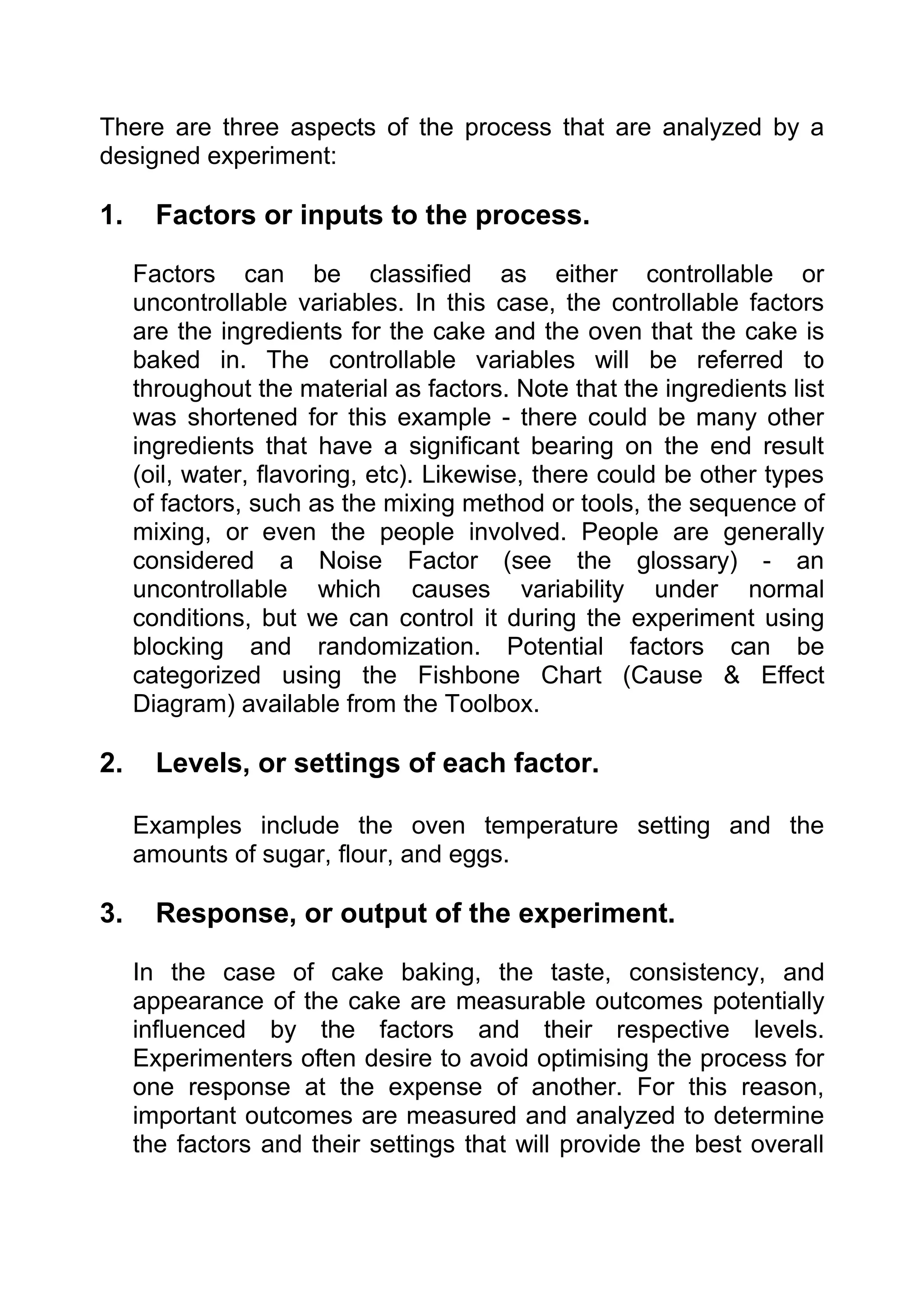There are three aspects of the process that are analyzed by a
designed experiment:

1.     Factors or inputs to the process.

     Factors can be classified as either controllable or
     uncontrollable variables. In this case, the controllable factors
     are the ingredients for the cake and the oven that the cake is
     baked in. The controllable variables will be referred to
     throughout the material as factors. Note that the ingredients list
     was shortened for this example - there could be many other
     ingredients that have a significant bearing on the end result
     (oil, water, flavoring, etc). Likewise, there could be other types
     of factors, such as the mixing method or tools, the sequence of
     mixing, or even the people involved. People are generally
     considered a Noise Factor (see the glossary) - an
     uncontrollable which causes variability under normal
     conditions, but we can control it during the experiment using
     blocking and randomization. Potential factors can be
     categorized using the Fishbone Chart (Cause & Effect
     Diagram) available from the Toolbox.

2.     Levels, or settings of each factor.

     Examples include the oven temperature setting and the
     amounts of sugar, flour, and eggs.

3.     Response, or output of the experiment.

     In the case of cake baking, the taste, consistency, and
     appearance of the cake are measurable outcomes potentially
     influenced by the factors and their respective levels.
     Experimenters often desire to avoid optimising the process for
     one response at the expense of another. For this reason,
     important outcomes are measured and analyzed to determine
     the factors and their settings that will provide the best overall
 