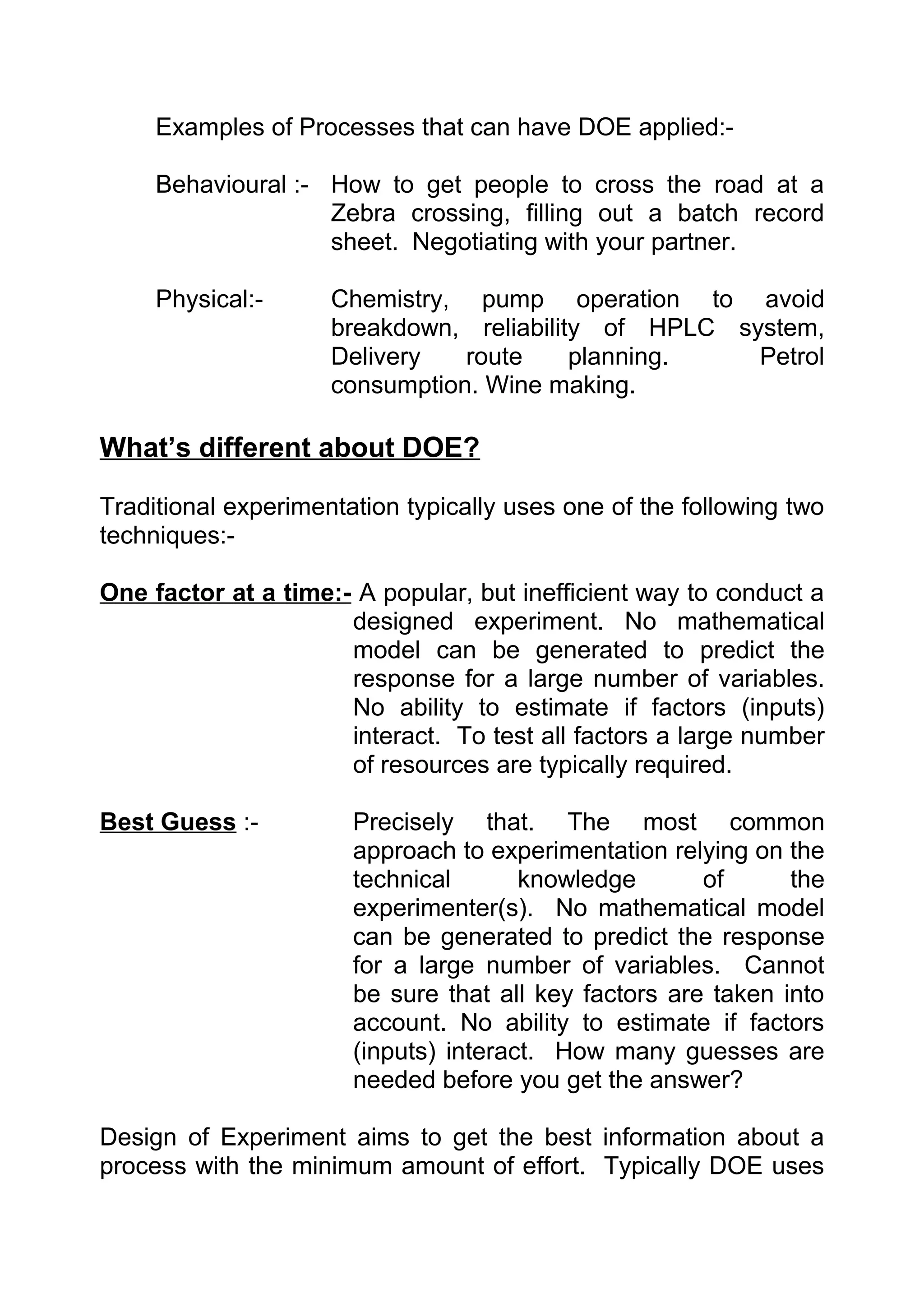 Examples of Processes that can have DOE applied:-

     Behavioural :- How to get people to cross the road at a
                    Zebra crossing, filling out a batch record
                    sheet. Negotiating with your partner.

     Physical:-      Chemistry, pump operation to avoid
                     breakdown, reliability of HPLC system,
                     Delivery   route     planning.   Petrol
                     consumption. Wine making.

What’s different about DOE?

Traditional experimentation typically uses one of the following two
techniques:-

One factor at a time:- A popular, but inefficient way to conduct a
                      designed experiment. No mathematical
                      model can be generated to predict the
                      response for a large number of variables.
                      No ability to estimate if factors (inputs)
                      interact. To test all factors a large number
                      of resources are typically required.

Best Guess :-          Precisely that. The most common
                       approach to experimentation relying on the
                       technical       knowledge       of      the
                       experimenter(s). No mathematical model
                       can be generated to predict the response
                       for a large number of variables. Cannot
                       be sure that all key factors are taken into
                       account. No ability to estimate if factors
                       (inputs) interact. How many guesses are
                       needed before you get the answer?

Design of Experiment aims to get the best information about a
process with the minimum amount of effort. Typically DOE uses
 