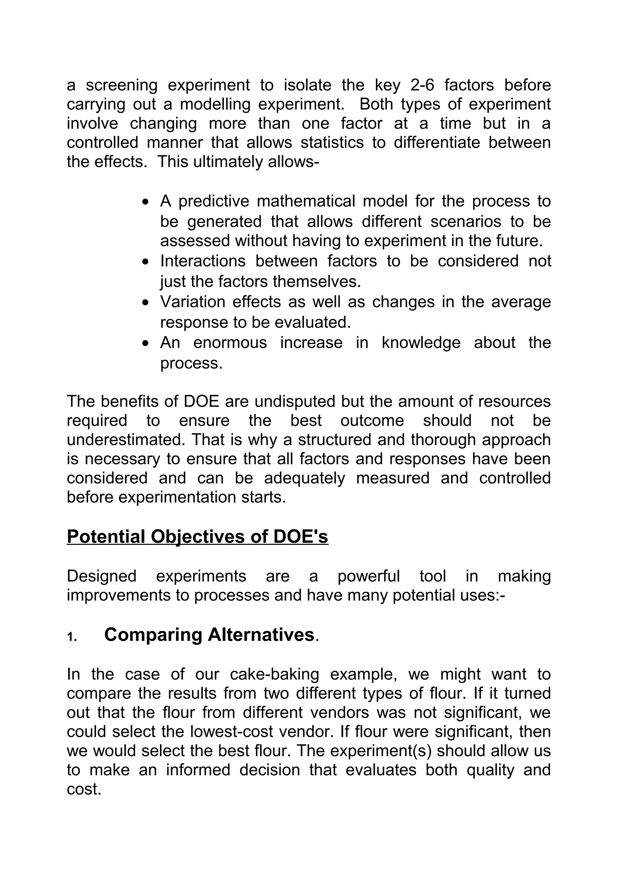 a screening experiment to isolate the key 2-6 factors before
carrying out a modelling experiment. Both types of experiment
involve changing more than one factor at a time but in a
controlled manner that allows statistics to differentiate between
the effects. This ultimately allows-

          • A predictive mathematical model for the process to
            be generated that allows different scenarios to be
            assessed without having to experiment in the future.
          • Interactions between factors to be considered not
            just the factors themselves.
          • Variation effects as well as changes in the average
            response to be evaluated.
          • An enormous increase in knowledge about the
            process.

The benefits of DOE are undisputed but the amount of resources
required to ensure the best outcome should not be
underestimated. That is why a structured and thorough approach
is necessary to ensure that all factors and responses have been
considered and can be adequately measured and controlled
before experimentation starts.

Potential Objectives of DOE's

Designed experiments are a powerful tool in making
improvements to processes and have many potential uses:-

1.   Comparing Alternatives.

In the case of our cake-baking example, we might want to
compare the results from two different types of flour. If it turned
out that the flour from different vendors was not significant, we
could select the lowest-cost vendor. If flour were significant, then
we would select the best flour. The experiment(s) should allow us
to make an informed decision that evaluates both quality and
cost.
 