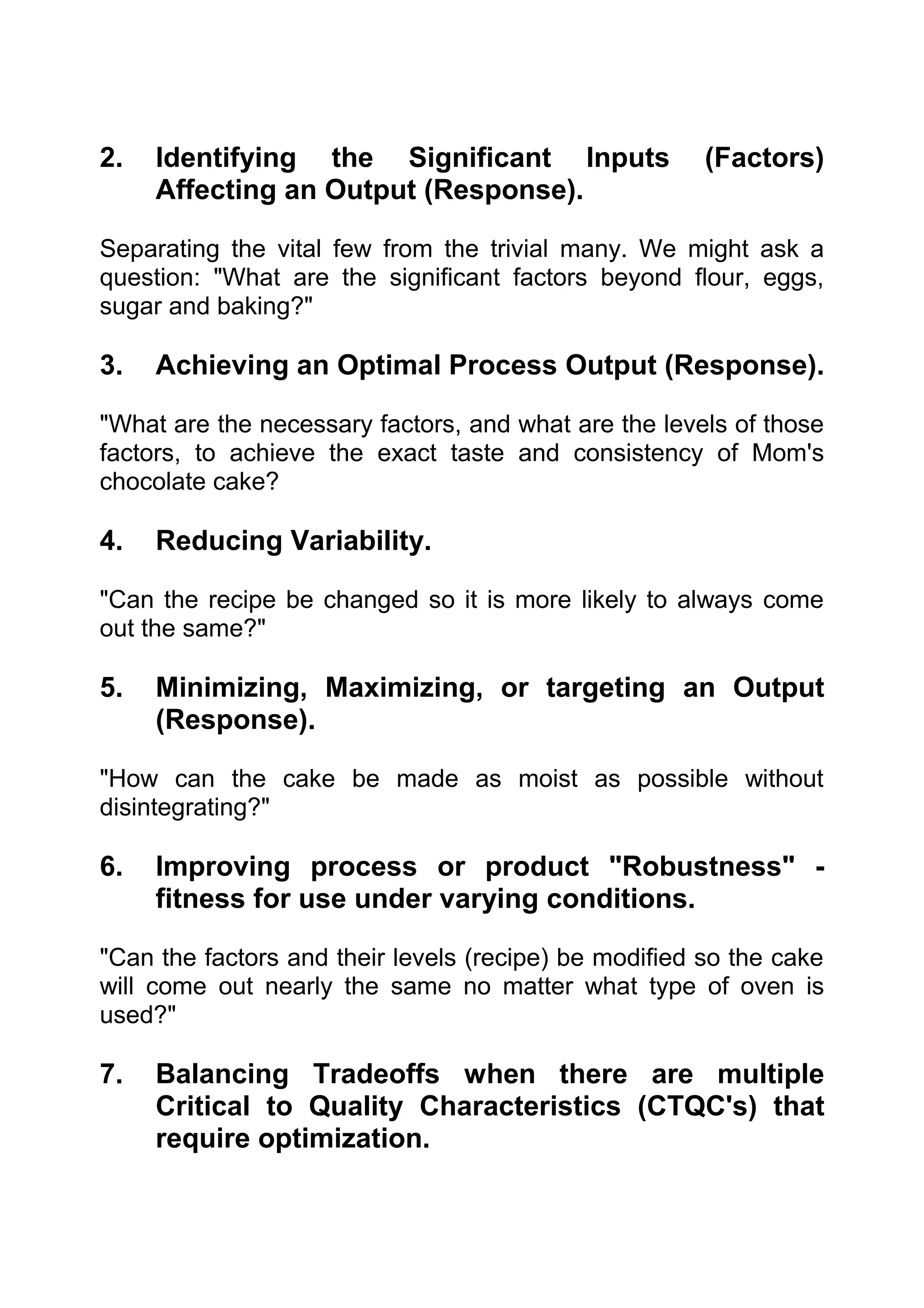 2.   Identifying the Significant Inputs                (Factors)
     Affecting an Output (Response).

Separating the vital few from the trivial many. We might ask a
question: "What are the significant factors beyond flour, eggs,
sugar and baking?"

3.   Achieving an Optimal Process Output (Response).

"What are the necessary factors, and what are the levels of those
factors, to achieve the exact taste and consistency of Mom's
chocolate cake?

4.   Reducing Variability.

"Can the recipe be changed so it is more likely to always come
out the same?"

5.   Minimizing, Maximizing, or targeting an Output
     (Response).

"How can the cake be made as moist as possible without
disintegrating?"

6.   Improving process or product "Robustness" -
     fitness for use under varying conditions.

"Can the factors and their levels (recipe) be modified so the cake
will come out nearly the same no matter what type of oven is
used?"

7.   Balancing Tradeoffs when there are multiple
     Critical to Quality Characteristics (CTQC's) that
     require optimization.
 
