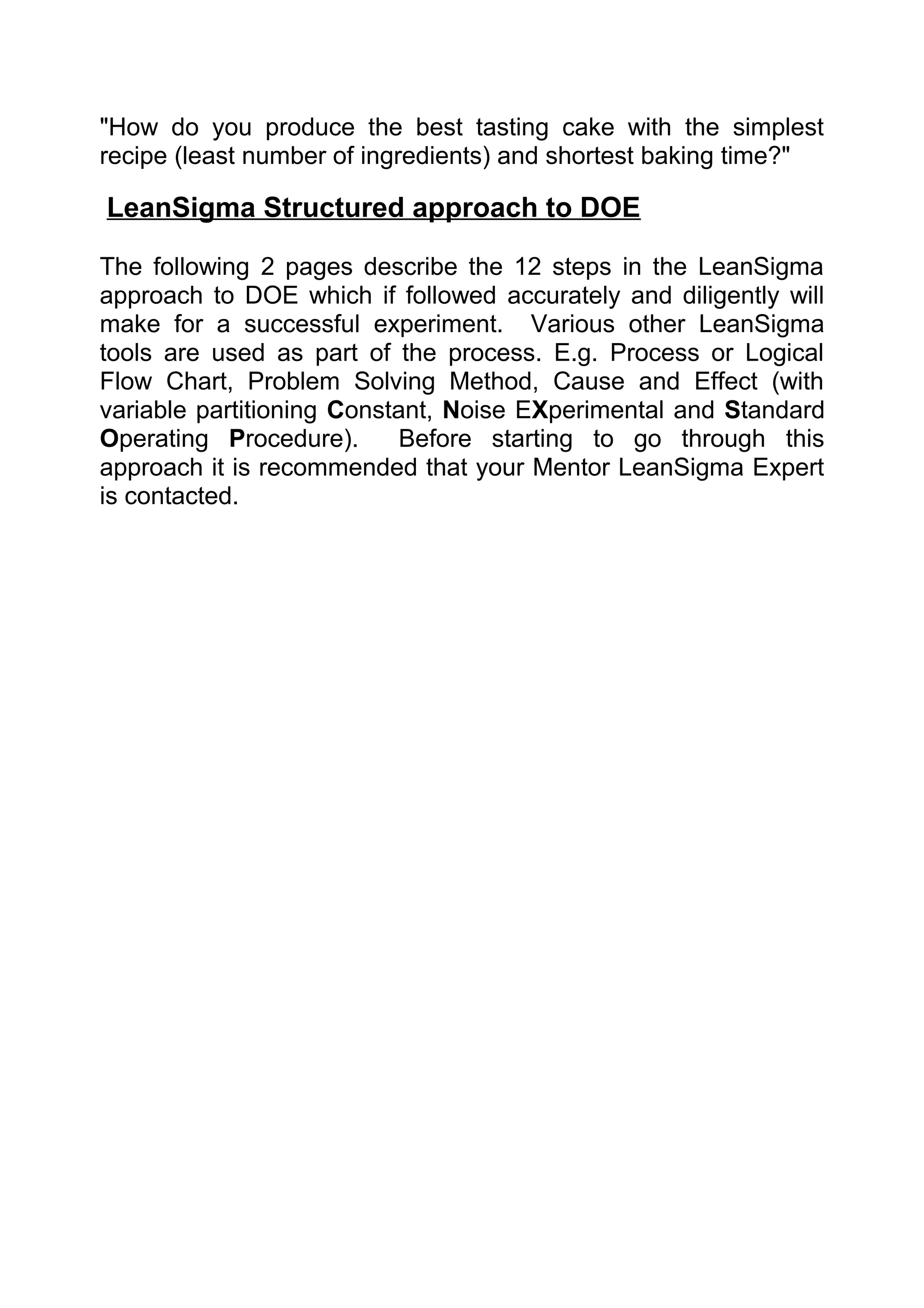 "How do you produce the best tasting cake with the simplest
recipe (least number of ingredients) and shortest baking time?"

LeanSigma Structured approach to DOE

The following 2 pages describe the 12 steps in the LeanSigma
approach to DOE which if followed accurately and diligently will
make for a successful experiment. Various other LeanSigma
tools are used as part of the process. E.g. Process or Logical
Flow Chart, Problem Solving Method, Cause and Effect (with
variable partitioning Constant, Noise EXperimental and Standard
Operating Procedure).       Before starting to go through this
approach it is recommended that your Mentor LeanSigma Expert
is contacted.
 