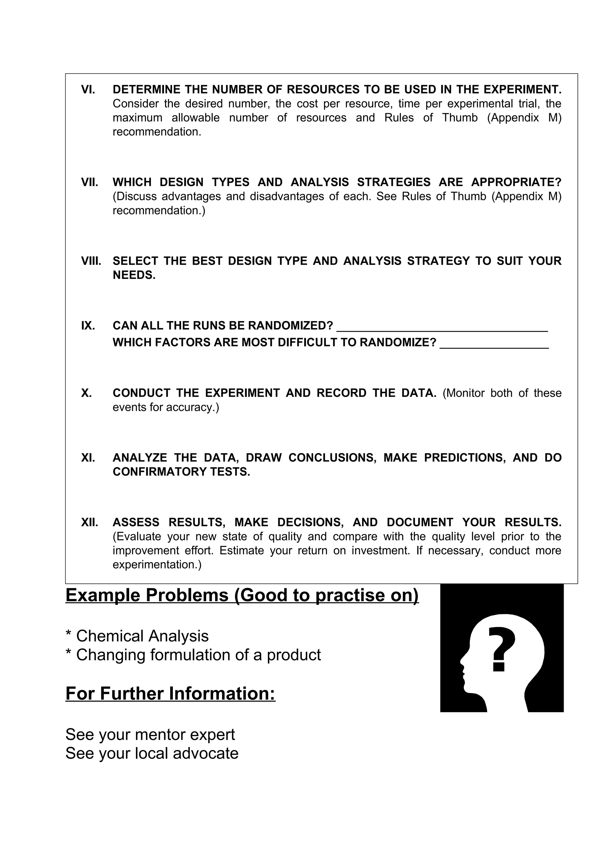 VI.    DETERMINE THE NUMBER OF RESOURCES TO BE USED IN THE EXPERIMENT.
         Consider the desired number, the cost per resource, time per experimental trial, the
         maximum allowable number of resources and Rules of Thumb (Appendix M)
         recommendation.



  VII.   WHICH DESIGN TYPES AND ANALYSIS STRATEGIES ARE APPROPRIATE?
         (Discuss advantages and disadvantages of each. See Rules of Thumb (Appendix M)
         recommendation.)



  VIII. SELECT THE BEST DESIGN TYPE AND ANALYSIS STRATEGY TO SUIT YOUR
        NEEDS.



  IX.    CAN ALL THE RUNS BE RANDOMIZED? _________________________________
         WHICH FACTORS ARE MOST DIFFICULT TO RANDOMIZE? _________________



  X.     CONDUCT THE EXPERIMENT AND RECORD THE DATA. (Monitor both of these
         events for accuracy.)



  XI.    ANALYZE THE DATA, DRAW CONCLUSIONS, MAKE PREDICTIONS, AND DO
         CONFIRMATORY TESTS.



  XII.   ASSESS RESULTS, MAKE DECISIONS, AND DOCUMENT YOUR RESULTS.
         (Evaluate your new state of quality and compare with the quality level prior to the
         improvement effort. Estimate your return on investment. If necessary, conduct more
         experimentation.)

Example Problems (Good to practise on)

* Chemical Analysis
* Changing formulation of a product

For Further Information:

See your mentor expert
See your local advocate
 