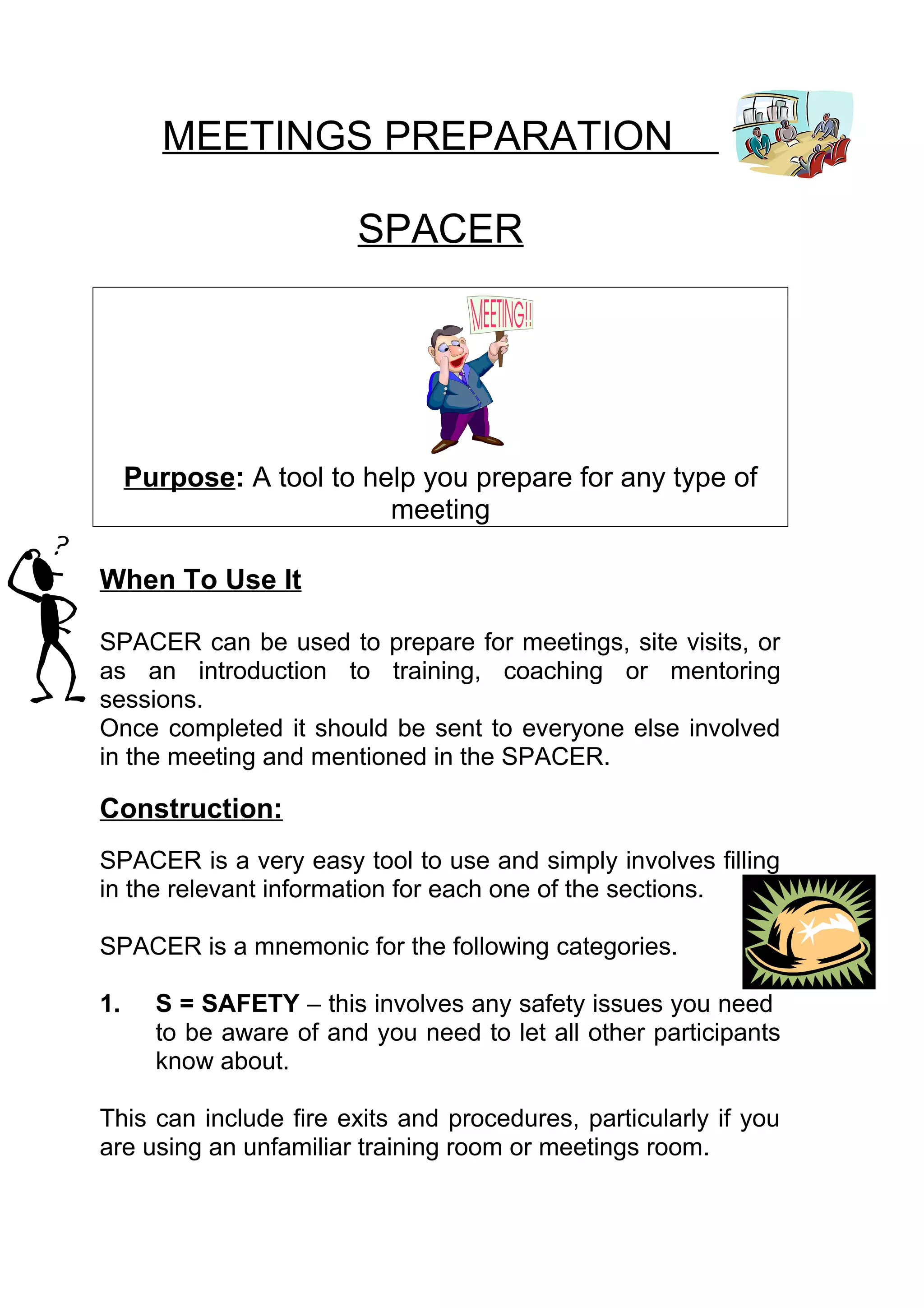 MEETINGS PREPARATION

                         SPACER




     Purpose: A tool to help you prepare for any type of
                          meeting

When To Use It

SPACER can be used to prepare for meetings, site visits, or
as an introduction to training, coaching or mentoring
sessions.
Once completed it should be sent to everyone else involved
in the meeting and mentioned in the SPACER.

Construction:
SPACER is a very easy tool to use and simply involves filling
in the relevant information for each one of the sections.

SPACER is a mnemonic for the following categories.

1.     S = SAFETY – this involves any safety issues you need
       to be aware of and you need to let all other participants
       know about.

This can include fire exits and procedures, particularly if you
are using an unfamiliar training room or meetings room.
 