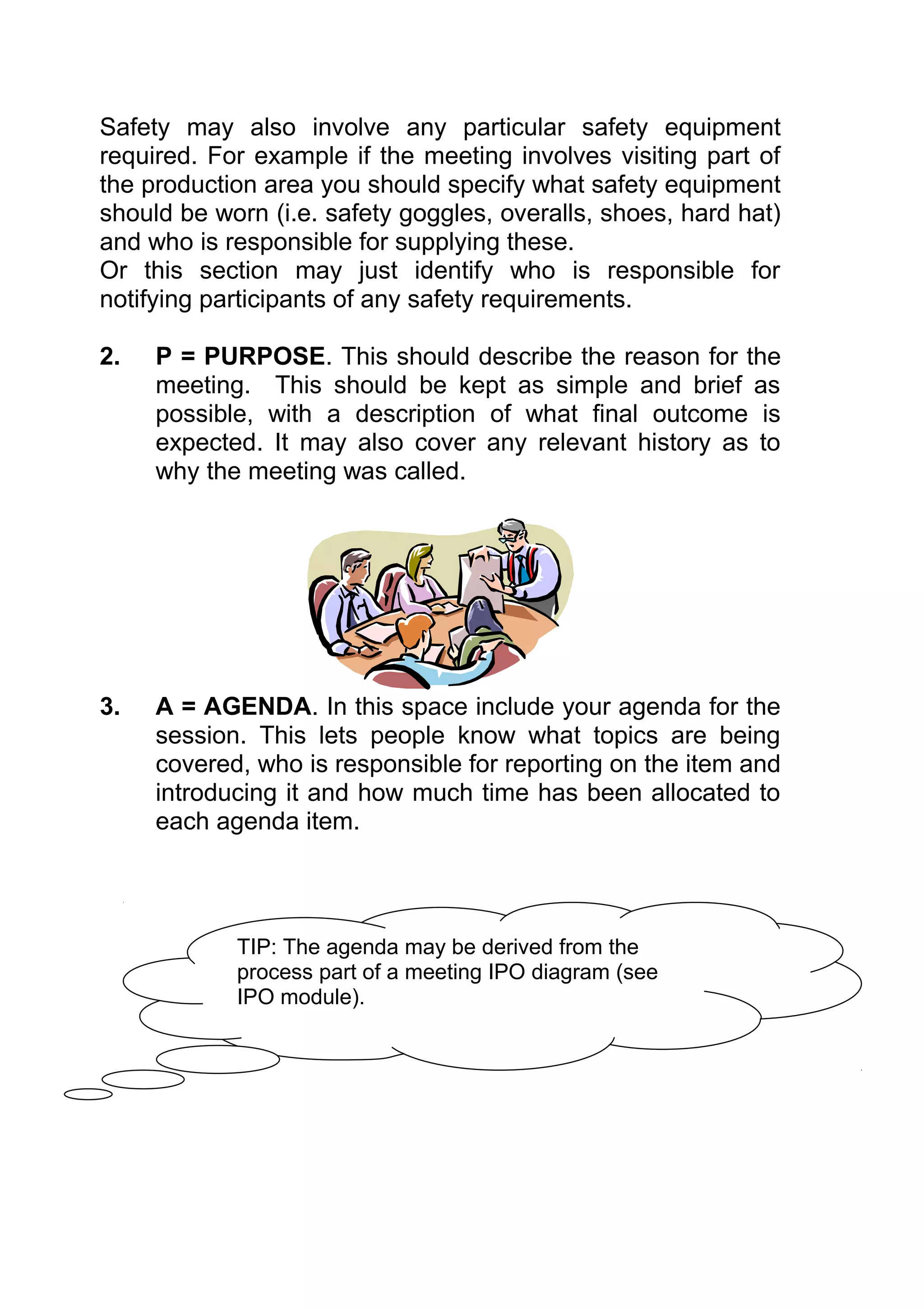 Safety may also involve any particular safety equipment
required. For example if the meeting involves visiting part of
the production area you should specify what safety equipment
should be worn (i.e. safety goggles, overalls, shoes, hard hat)
and who is responsible for supplying these.
Or this section may just identify who is responsible for
notifying participants of any safety requirements.

2.   P = PURPOSE. This should describe the reason for the
     meeting. This should be kept as simple and brief as
     possible, with a description of what final outcome is
     expected. It may also cover any relevant history as to
     why the meeting was called.




3.   A = AGENDA. In this space include your agenda for the
     session. This lets people know what topics are being
     covered, who is responsible for reporting on the item and
     introducing it and how much time has been allocated to
     each agenda item.




            TIP: The agenda may be derived from the
            process part of a meeting IPO diagram (see
            IPO module).
 