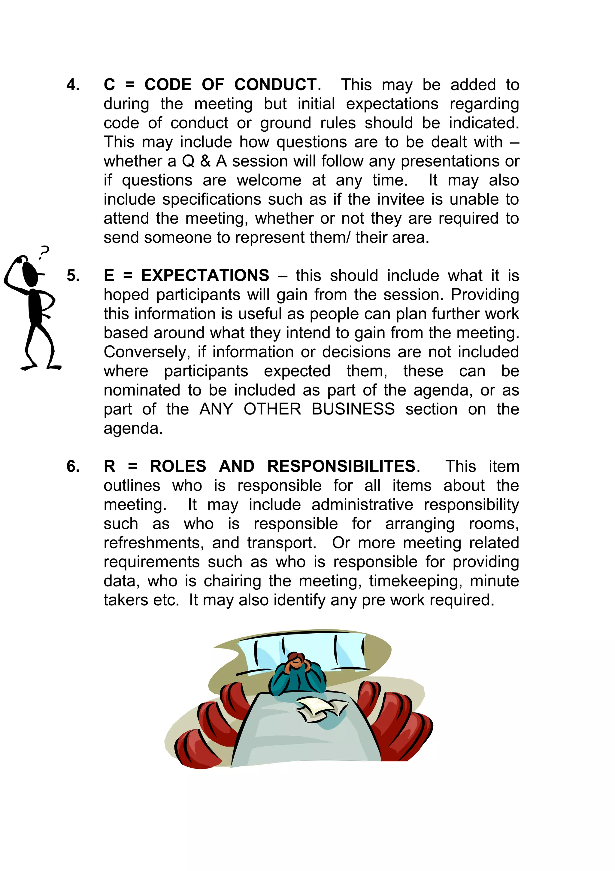 4.   C = CODE OF CONDUCT. This may be added to
     during the meeting but initial expectations regarding
     code of conduct or ground rules should be indicated.
     This may include how questions are to be dealt with –
     whether a Q & A session will follow any presentations or
     if questions are welcome at any time. It may also
     include specifications such as if the invitee is unable to
     attend the meeting, whether or not they are required to
     send someone to represent them/ their area.

5.   E = EXPECTATIONS – this should include what it is
     hoped participants will gain from the session. Providing
     this information is useful as people can plan further work
     based around what they intend to gain from the meeting.
     Conversely, if information or decisions are not included
     where participants expected them, these can be
     nominated to be included as part of the agenda, or as
     part of the ANY OTHER BUSINESS section on the
     agenda.

6.   R = ROLES AND RESPONSIBILITES. This item
     outlines who is responsible for all items about the
     meeting. It may include administrative responsibility
     such as who is responsible for arranging rooms,
     refreshments, and transport. Or more meeting related
     requirements such as who is responsible for providing
     data, who is chairing the meeting, timekeeping, minute
     takers etc. It may also identify any pre work required.
 