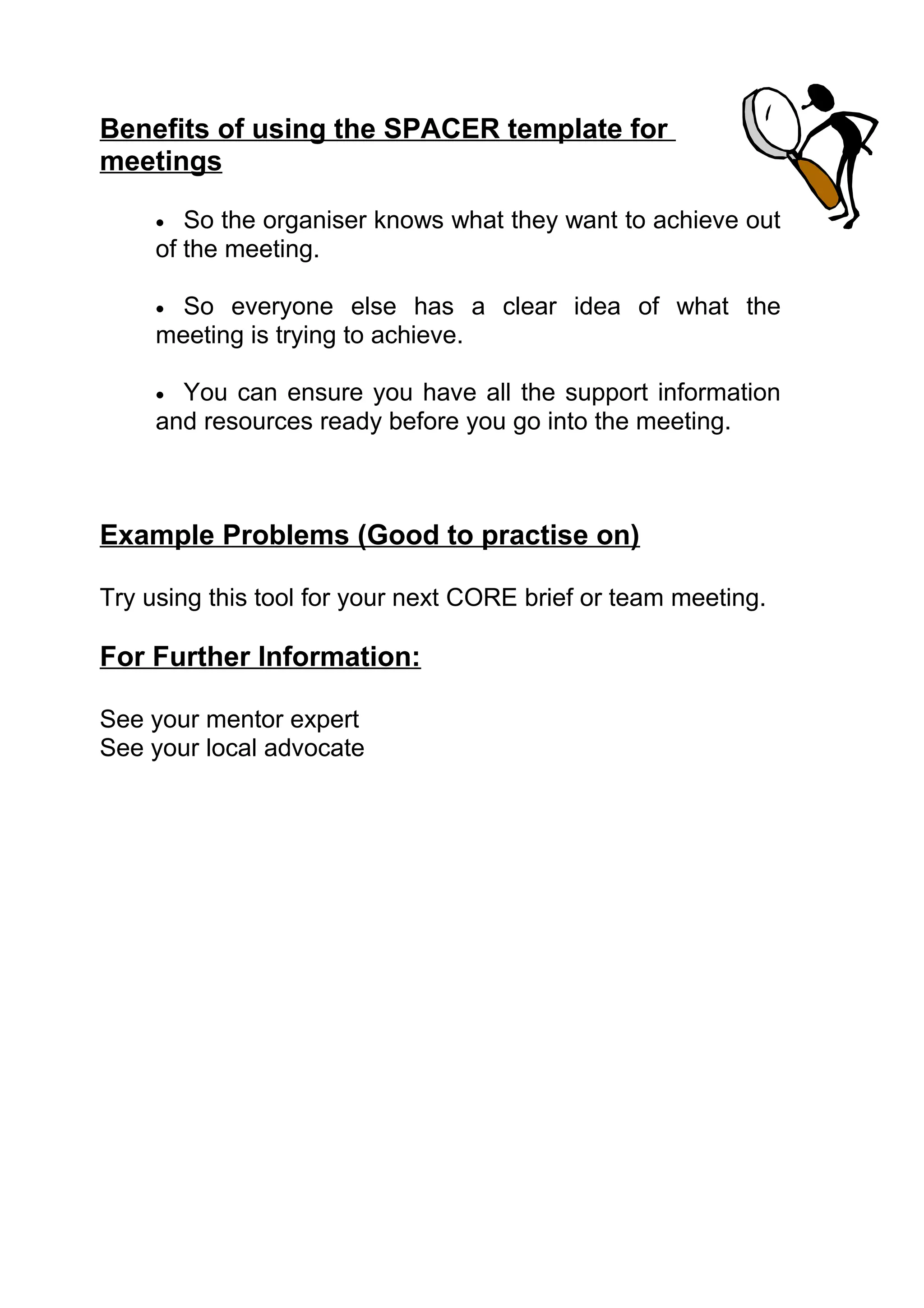 Benefits of using the SPACER template for
meetings

     •  So the organiser knows what they want to achieve out
     of the meeting.

     • So everyone else has a clear idea of what the
     meeting is trying to achieve.

     • You can ensure you have all the support information
     and resources ready before you go into the meeting.



Example Problems (Good to practise on)

Try using this tool for your next CORE brief or team meeting.

For Further Information:

See your mentor expert
See your local advocate
 
