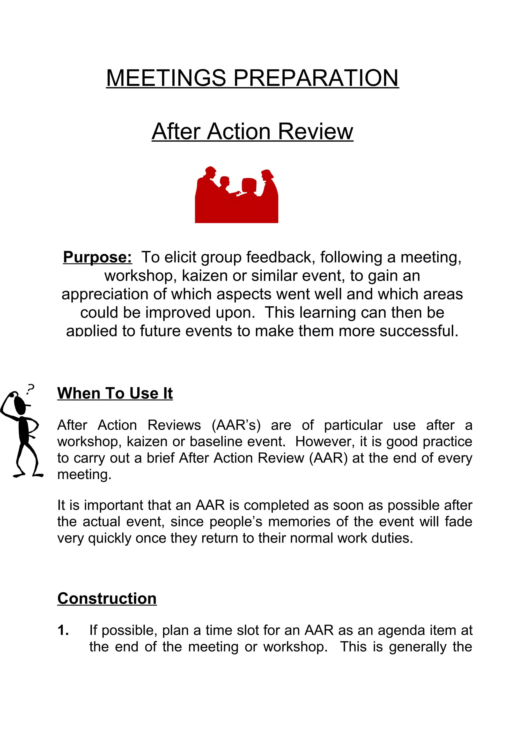 MEETINGS PREPARATION

               After Action Review




Purpose: To elicit group feedback, following a meeting,
      workshop, kaizen or similar event, to gain an
appreciation of which aspects went well and which areas
   could be improved upon. This learning can then be
 applied to future events to make them more successful.


When To Use It
After Action Reviews (AAR’s) are of particular use after a
workshop, kaizen or baseline event. However, it is good practice
to carry out a brief After Action Review (AAR) at the end of every
meeting.

It is important that an AAR is completed as soon as possible after
the actual event, since people’s memories of the event will fade
very quickly once they return to their normal work duties.



Construction
1.   If possible, plan a time slot for an AAR as an agenda item at
     the end of the meeting or workshop. This is generally the
 