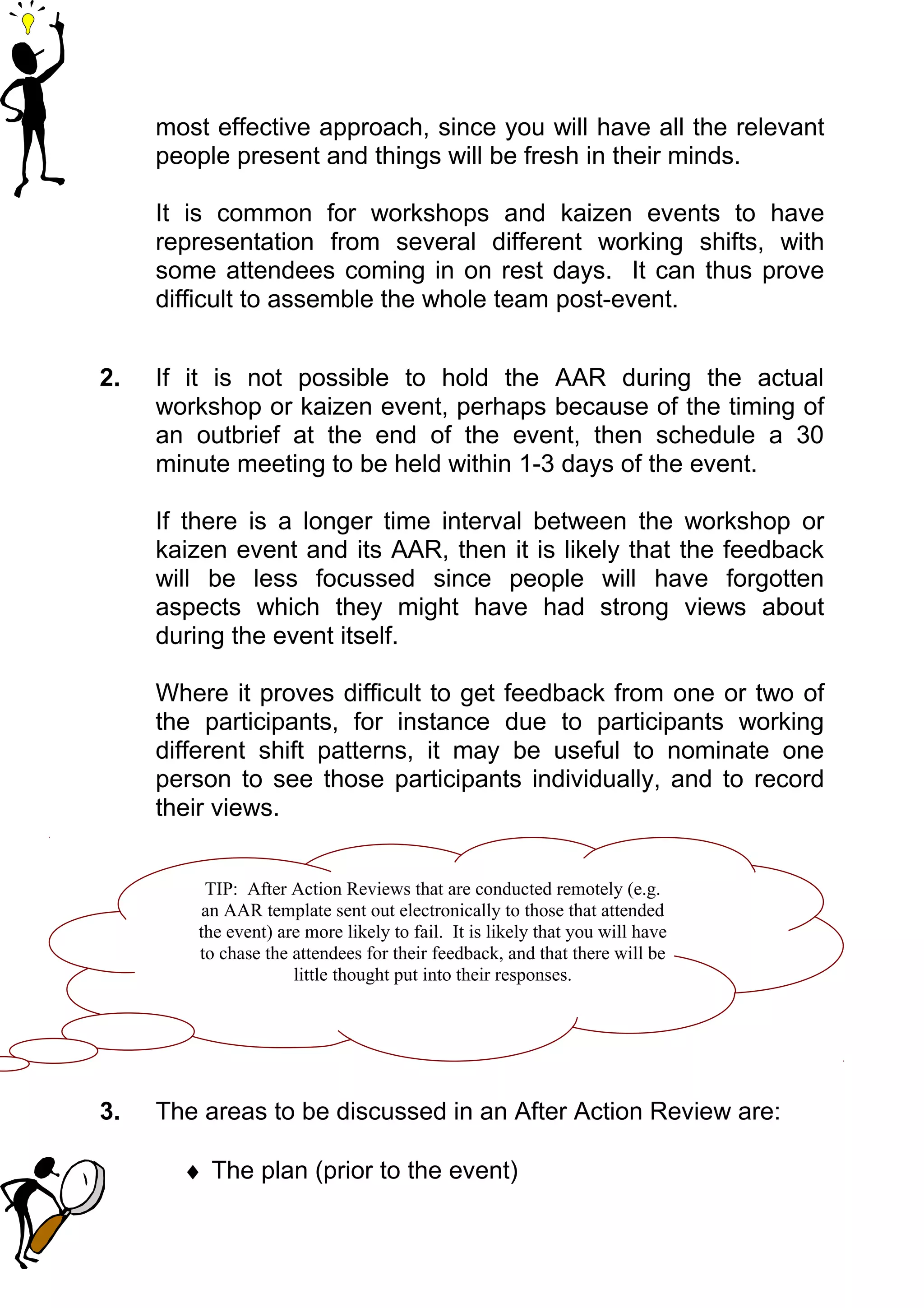 most effective approach, since you will have all the relevant
     people present and things will be fresh in their minds.

     It is common for workshops and kaizen events to have
     representation from several different working shifts, with
     some attendees coming in on rest days. It can thus prove
     difficult to assemble the whole team post-event.


2.   If it is not possible to hold the AAR during the actual
     workshop or kaizen event, perhaps because of the timing of
     an outbrief at the end of the event, then schedule a 30
     minute meeting to be held within 1-3 days of the event.

     If there is a longer time interval between the workshop or
     kaizen event and its AAR, then it is likely that the feedback
     will be less focussed since people will have forgotten
     aspects which they might have had strong views about
     during the event itself.

     Where it proves difficult to get feedback from one or two of
     the participants, for instance due to participants working
     different shift patterns, it may be useful to nominate one
     person to see those participants individually, and to record
     their views.


         TIP: After Action Reviews that are conducted remotely (e.g.
         an AAR template sent out electronically to those that attended
        the event) are more likely to fail. It is likely that you will have
        to chase the attendees for their feedback, and that there will be
                     little thought put into their responses.




3.   The areas to be discussed in an After Action Review are:

       ♦ The plan (prior to the event)
 