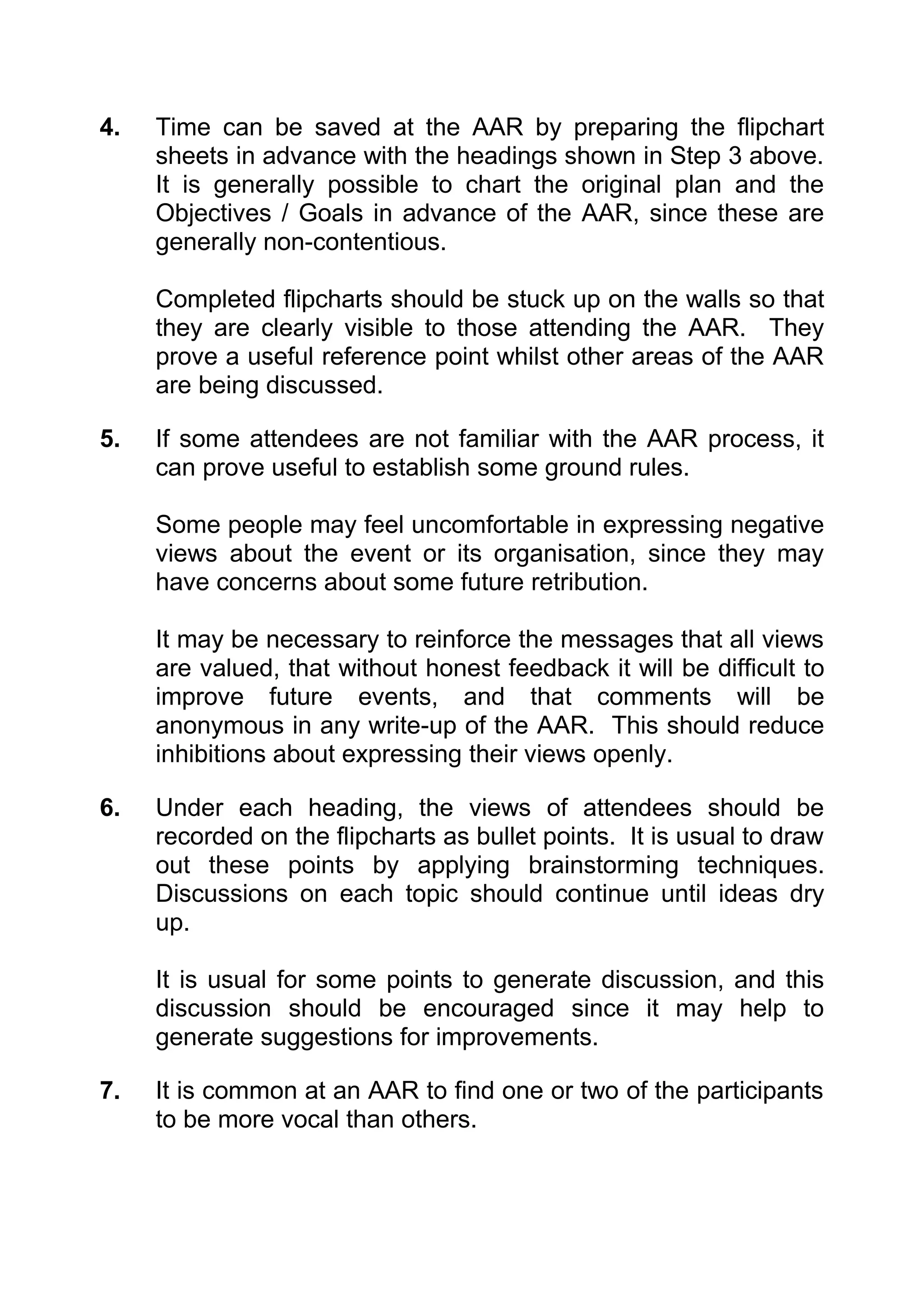 4.   Time can be saved at the AAR by preparing the flipchart
     sheets in advance with the headings shown in Step 3 above.
     It is generally possible to chart the original plan and the
     Objectives / Goals in advance of the AAR, since these are
     generally non-contentious.

     Completed flipcharts should be stuck up on the walls so that
     they are clearly visible to those attending the AAR. They
     prove a useful reference point whilst other areas of the AAR
     are being discussed.

5.   If some attendees are not familiar with the AAR process, it
     can prove useful to establish some ground rules.

     Some people may feel uncomfortable in expressing negative
     views about the event or its organisation, since they may
     have concerns about some future retribution.

     It may be necessary to reinforce the messages that all views
     are valued, that without honest feedback it will be difficult to
     improve future events, and that comments will be
     anonymous in any write-up of the AAR. This should reduce
     inhibitions about expressing their views openly.

6.   Under each heading, the views of attendees should be
     recorded on the flipcharts as bullet points. It is usual to draw
     out these points by applying brainstorming techniques.
     Discussions on each topic should continue until ideas dry
     up.

     It is usual for some points to generate discussion, and this
     discussion should be encouraged since it may help to
     generate suggestions for improvements.

7.   It is common at an AAR to find one or two of the participants
     to be more vocal than others.
 