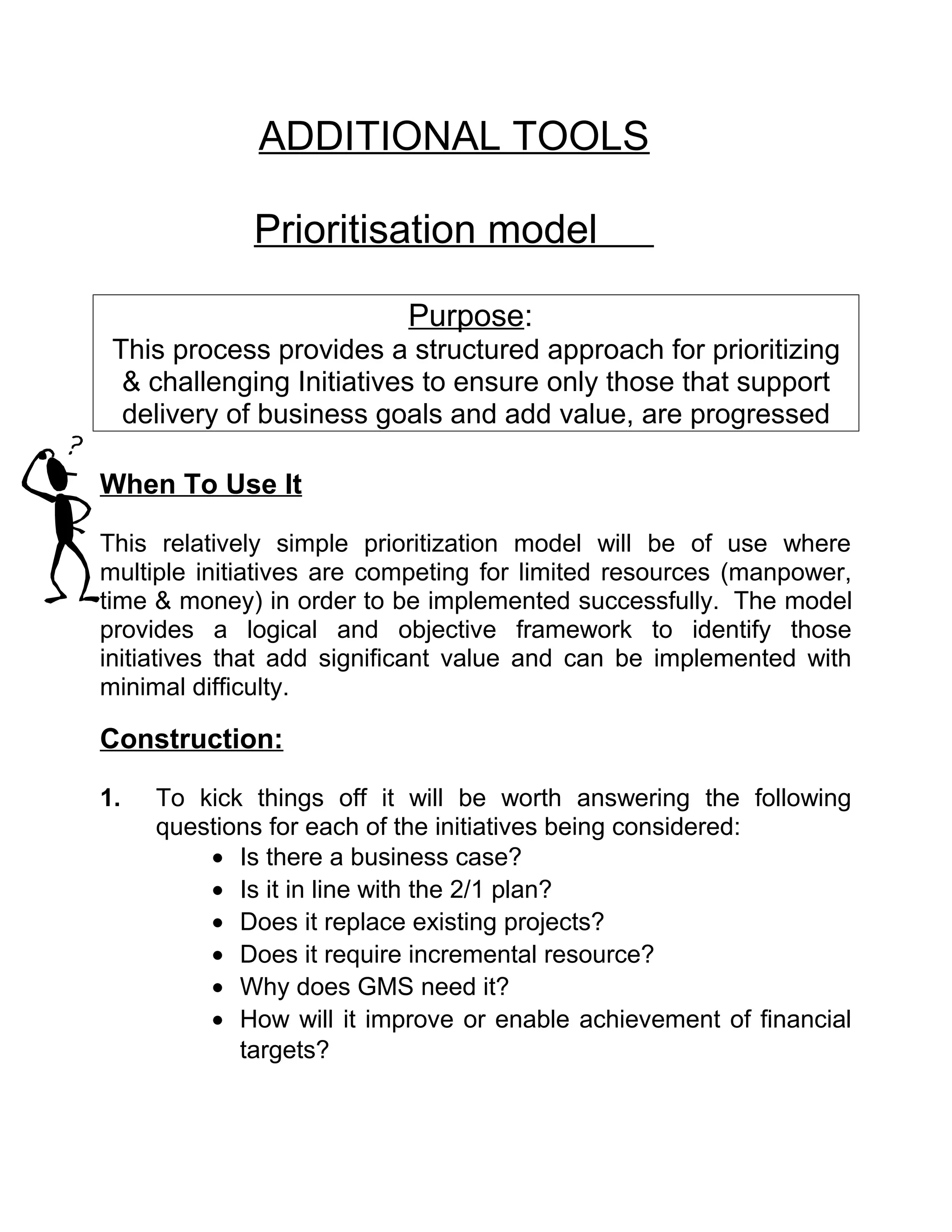 ADDITIONAL TOOLS

             Prioritisation model

                           Purpose:
 This process provides a structured approach for prioritizing
  & challenging Initiatives to ensure only those that support
  delivery of business goals and add value, are progressed

When To Use It

This relatively simple prioritization model will be of use where
multiple initiatives are competing for limited resources (manpower,
time & money) in order to be implemented successfully. The model
provides a logical and objective framework to identify those
initiatives that add significant value and can be implemented with
minimal difficulty.

Construction:

1.   To kick things off it will be worth answering the following
     questions for each of the initiatives being considered:
         • Is there a business case?
         • Is it in line with the 2/1 plan?
         • Does it replace existing projects?
         • Does it require incremental resource?
         • Why does GMS need it?
         • How will it improve or enable achievement of financial
            targets?
 