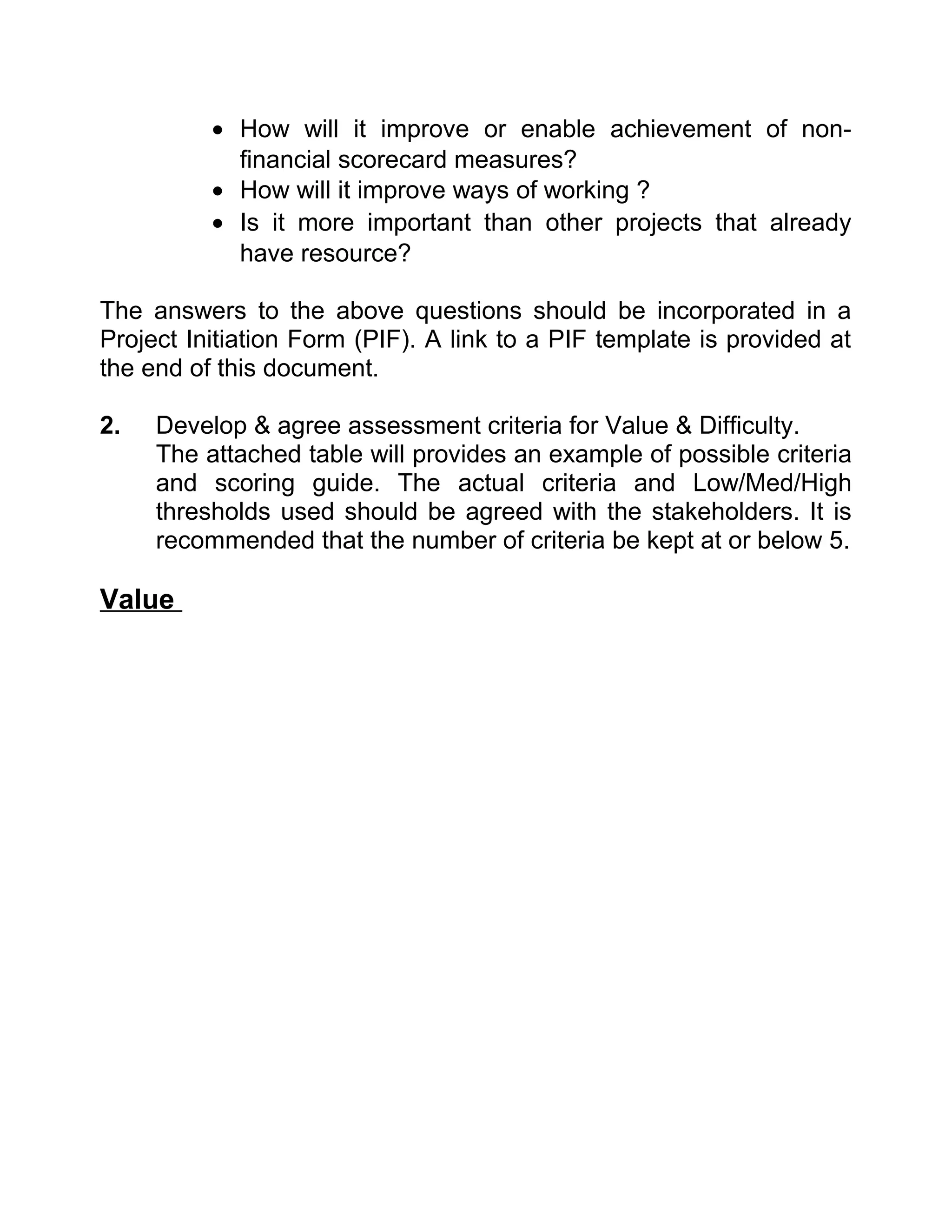 • How will it improve or enable achievement of non-
            financial scorecard measures?
          • How will it improve ways of working ?
          • Is it more important than other projects that already
            have resource?

The answers to the above questions should be incorporated in a
Project Initiation Form (PIF). A link to a PIF template is provided at
the end of this document.

2.   Develop & agree assessment criteria for Value & Difficulty.
     The attached table will provides an example of possible criteria
     and scoring guide. The actual criteria and Low/Med/High
     thresholds used should be agreed with the stakeholders. It is
     recommended that the number of criteria be kept at or below 5.

Value
 