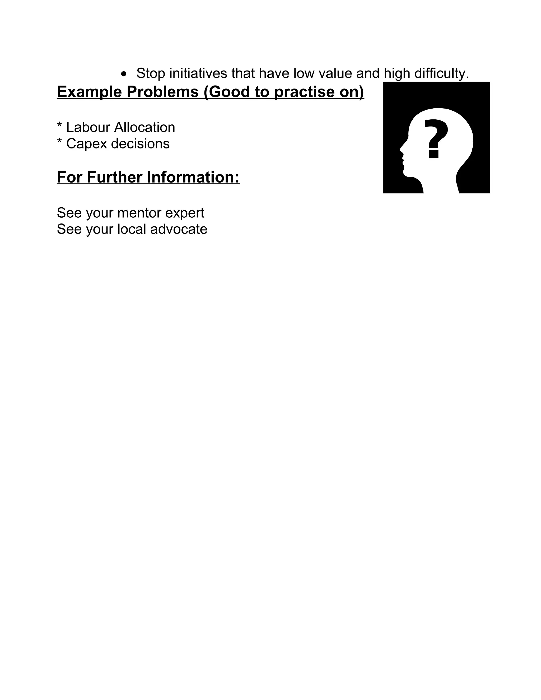 • Stop initiatives that have low value and high difficulty.
Example Problems (Good to practise on)

* Labour Allocation
* Capex decisions

For Further Information:

See your mentor expert
See your local advocate
 