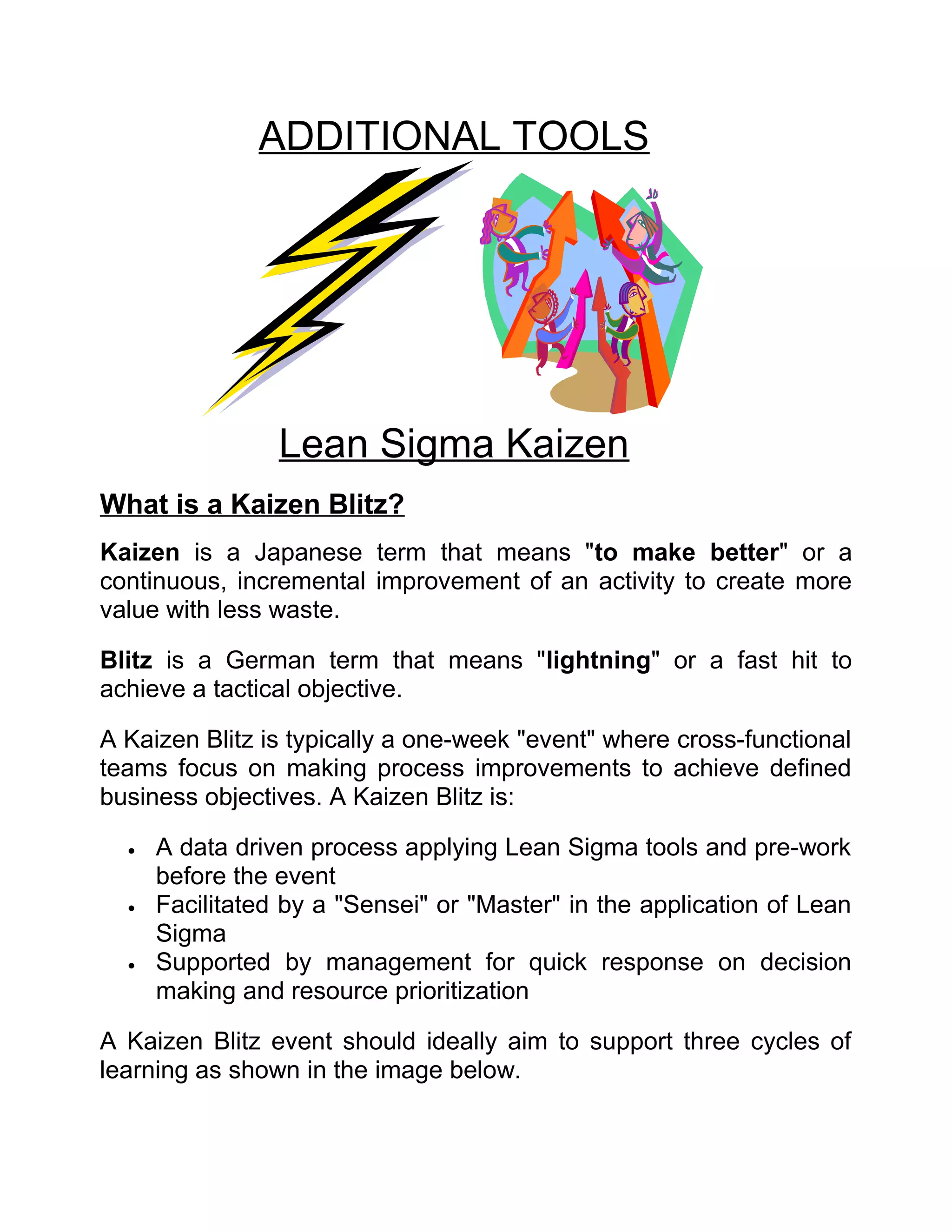 ADDITIONAL TOOLS




                 Lean Sigma Kaizen
What is a Kaizen Blitz?
Kaizen is a Japanese term that means "to make better" or a
continuous, incremental improvement of an activity to create more
value with less waste.

Blitz is a German term that means "lightning" or a fast hit to
achieve a tactical objective.

A Kaizen Blitz is typically a one-week "event" where cross-functional
teams focus on making process improvements to achieve defined
business objectives. A Kaizen Blitz is:

  •   A data driven process applying Lean Sigma tools and pre-work
      before the event
  •   Facilitated by a "Sensei" or "Master" in the application of Lean
      Sigma
  •   Supported by management for quick response on decision
      making and resource prioritization

A Kaizen Blitz event should ideally aim to support three cycles of
learning as shown in the image below.
 