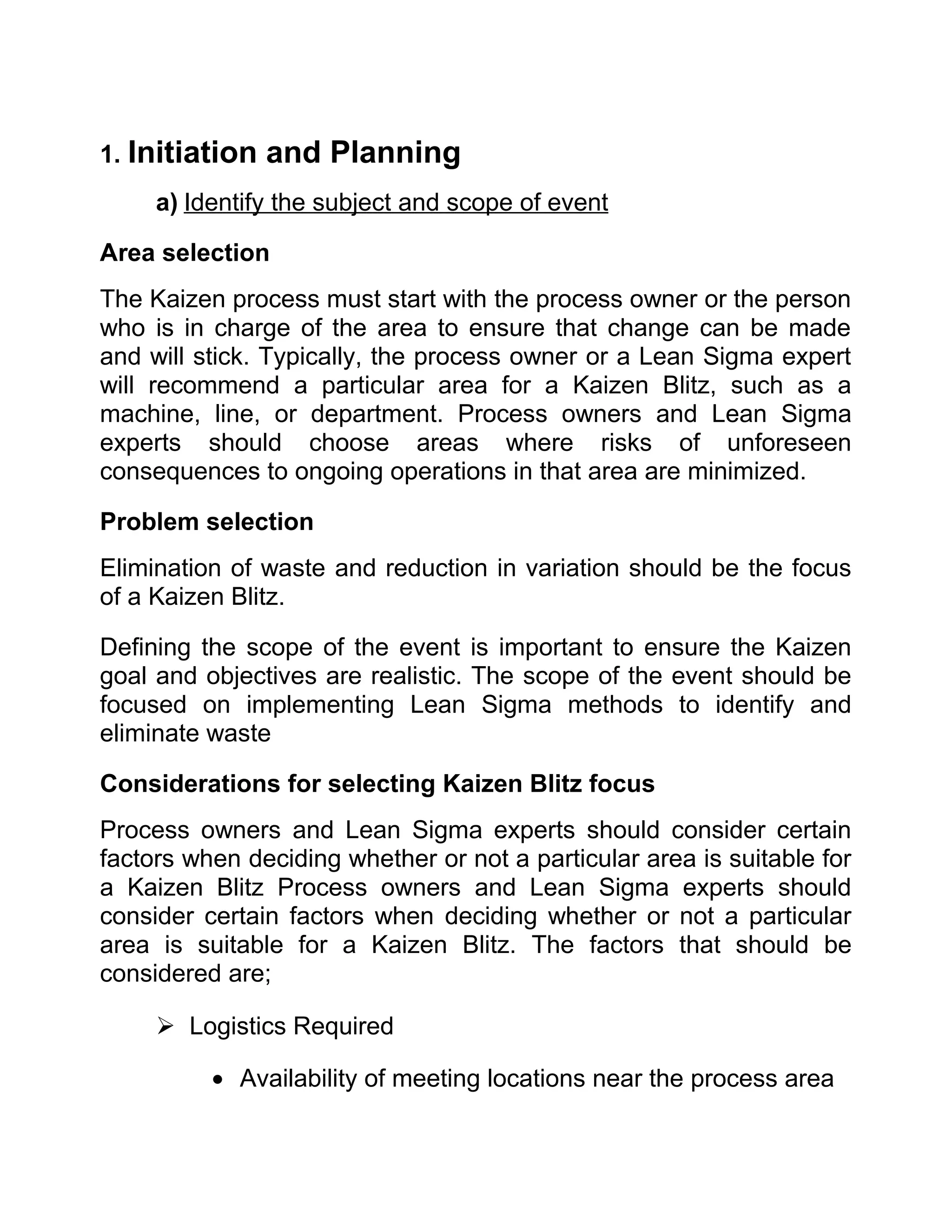 1. Initiation   and Planning
     a) Identify the subject and scope of event

Area selection
The Kaizen process must start with the process owner or the person
who is in charge of the area to ensure that change can be made
and will stick. Typically, the process owner or a Lean Sigma expert
will recommend a particular area for a Kaizen Blitz, such as a
machine, line, or department. Process owners and Lean Sigma
experts should choose areas where risks of unforeseen
consequences to ongoing operations in that area are minimized.

Problem selection
Elimination of waste and reduction in variation should be the focus
of a Kaizen Blitz.

Defining the scope of the event is important to ensure the Kaizen
goal and objectives are realistic. The scope of the event should be
focused on implementing Lean Sigma methods to identify and
eliminate waste

Considerations for selecting Kaizen Blitz focus
Process owners and Lean Sigma experts should consider certain
factors when deciding whether or not a particular area is suitable for
a Kaizen Blitz Process owners and Lean Sigma experts should
consider certain factors when deciding whether or not a particular
area is suitable for a Kaizen Blitz. The factors that should be
considered are;

      Logistics Required

          • Availability of meeting locations near the process area
 