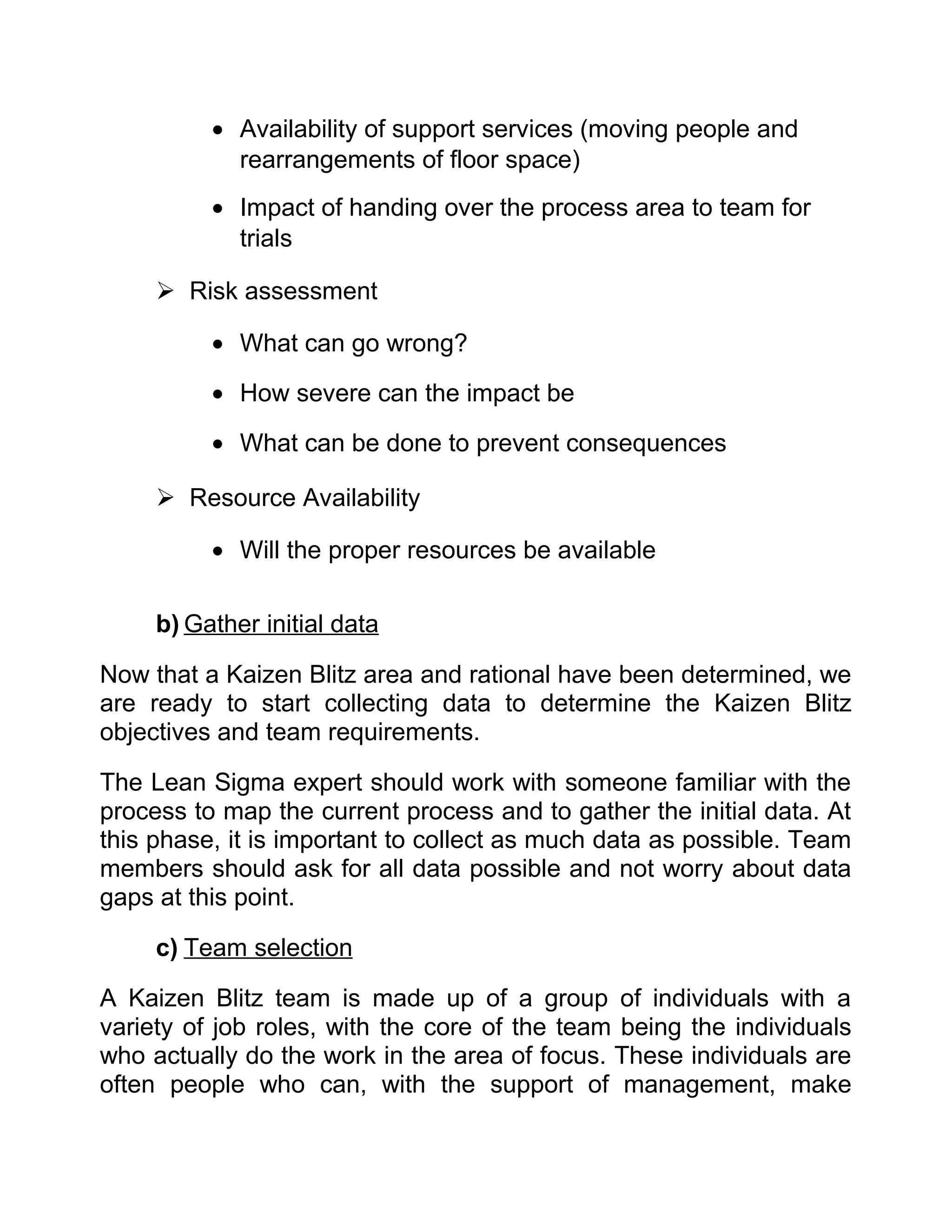 • Availability of support services (moving people and
            rearrangements of floor space)
          • Impact of handing over the process area to team for
            trials

      Risk assessment

          • What can go wrong?

          • How severe can the impact be

          • What can be done to prevent consequences

      Resource Availability

          • Will the proper resources be available

     b) Gather initial data

Now that a Kaizen Blitz area and rational have been determined, we
are ready to start collecting data to determine the Kaizen Blitz
objectives and team requirements.

The Lean Sigma expert should work with someone familiar with the
process to map the current process and to gather the initial data. At
this phase, it is important to collect as much data as possible. Team
members should ask for all data possible and not worry about data
gaps at this point.

     c) Team selection

A Kaizen Blitz team is made up of a group of individuals with a
variety of job roles, with the core of the team being the individuals
who actually do the work in the area of focus. These individuals are
often people who can, with the support of management, make
 