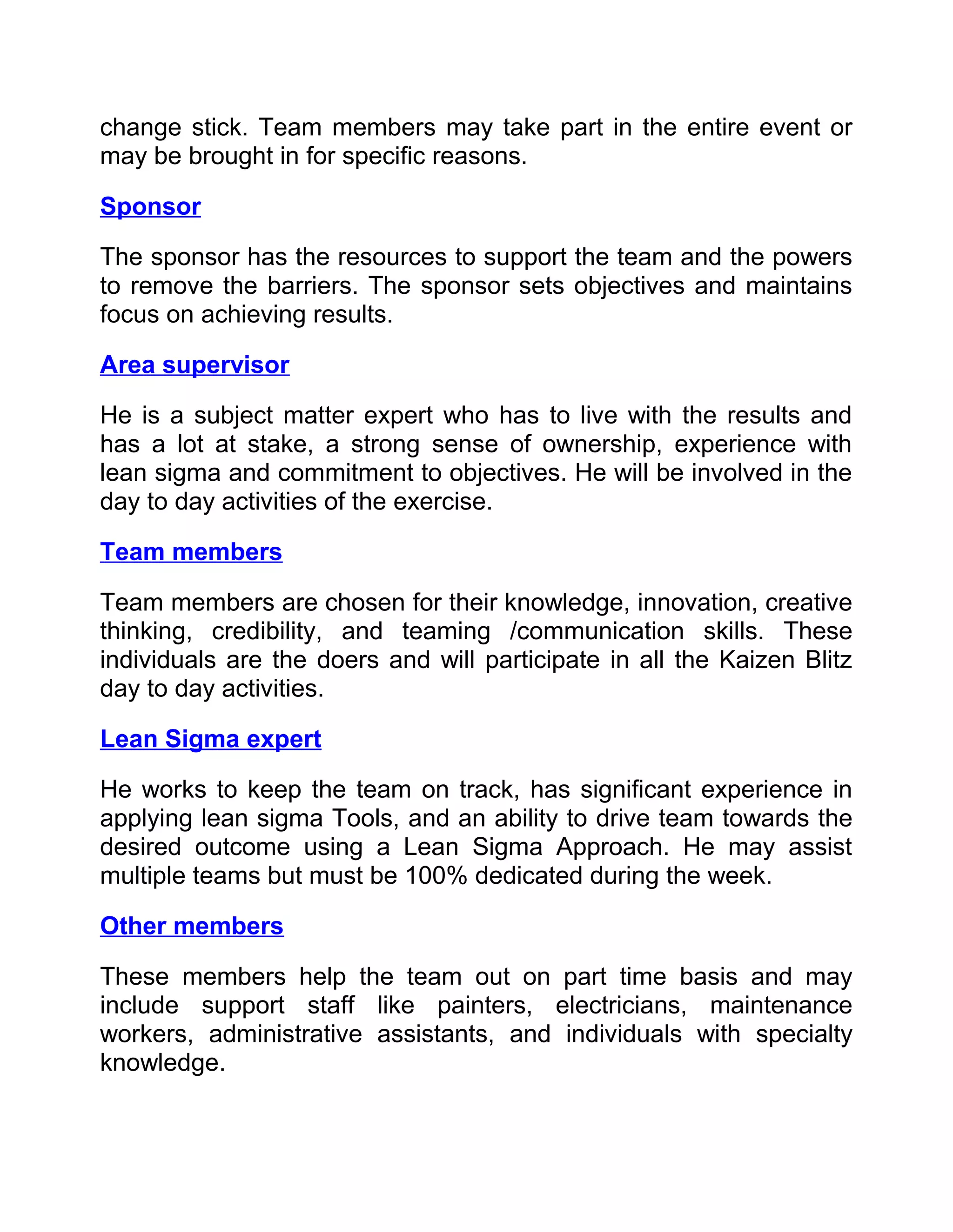 change stick. Team members may take part in the entire event or
may be brought in for specific reasons.

Sponsor

The sponsor has the resources to support the team and the powers
to remove the barriers. The sponsor sets objectives and maintains
focus on achieving results.

Area supervisor

He is a subject matter expert who has to live with the results and
has a lot at stake, a strong sense of ownership, experience with
lean sigma and commitment to objectives. He will be involved in the
day to day activities of the exercise.

Team members

Team members are chosen for their knowledge, innovation, creative
thinking, credibility, and teaming /communication skills. These
individuals are the doers and will participate in all the Kaizen Blitz
day to day activities.

Lean Sigma expert

He works to keep the team on track, has significant experience in
applying lean sigma Tools, and an ability to drive team towards the
desired outcome using a Lean Sigma Approach. He may assist
multiple teams but must be 100% dedicated during the week.

Other members

These members help the team out on part time basis and may
include support staff like painters, electricians, maintenance
workers, administrative assistants, and individuals with specialty
knowledge.
 