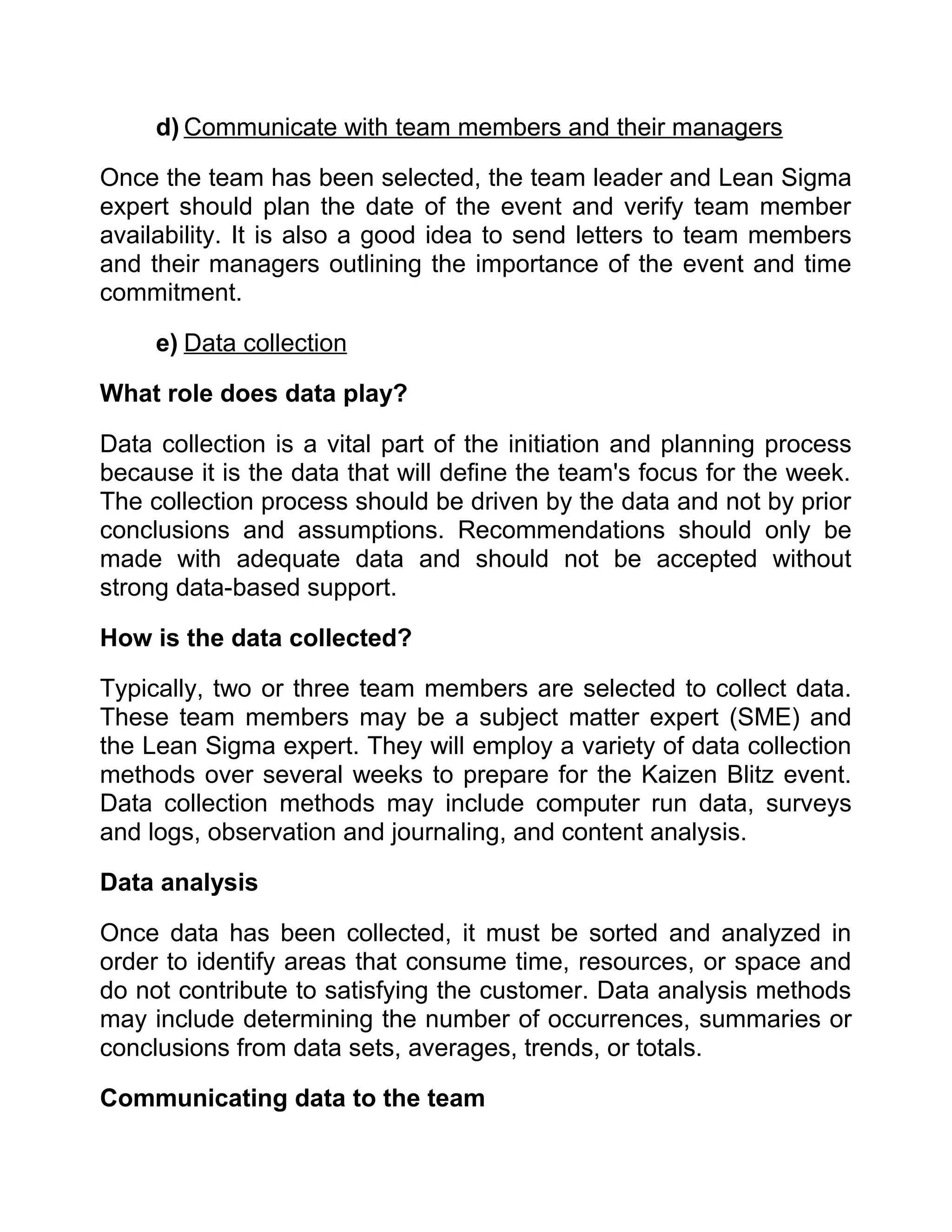 d) Communicate with team members and their managers

Once the team has been selected, the team leader and Lean Sigma
expert should plan the date of the event and verify team member
availability. It is also a good idea to send letters to team members
and their managers outlining the importance of the event and time
commitment.

     e) Data collection

What role does data play?

Data collection is a vital part of the initiation and planning process
because it is the data that will define the team's focus for the week.
The collection process should be driven by the data and not by prior
conclusions and assumptions. Recommendations should only be
made with adequate data and should not be accepted without
strong data-based support.

How is the data collected?

Typically, two or three team members are selected to collect data.
These team members may be a subject matter expert (SME) and
the Lean Sigma expert. They will employ a variety of data collection
methods over several weeks to prepare for the Kaizen Blitz event.
Data collection methods may include computer run data, surveys
and logs, observation and journaling, and content analysis.

Data analysis

Once data has been collected, it must be sorted and analyzed in
order to identify areas that consume time, resources, or space and
do not contribute to satisfying the customer. Data analysis methods
may include determining the number of occurrences, summaries or
conclusions from data sets, averages, trends, or totals.

Communicating data to the team
 